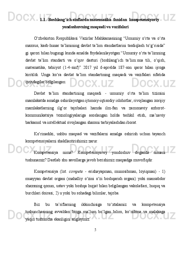 1.1.   Boshlang‘ich sinflarda matematika  fanidan   kompetensiyaviy
yondashuv ning maqsadi va vazifalari
O‘zbekiston   Respublikasi   Vazirlar   Mahkamasining   “Umumiy   o‘rta   va   o‘rta
maxsus,   kasb-hunar   ta’limining   davlat   ta’lim   standartlarini   tasdiqlash   to‘g‘risida”
gi qarori bilan bugungi kunda amalda foydalanilayotgan “Umumiy o‘rta ta’limning
davlat   ta’lim   standarti   va   o‘quv   dasturi   (boshlang‘ich   ta’lim:ona   tili,   o‘qish,
matematika,   tabiiyot   (1-4-sinf)”   2017   yil   6-aprelda   187-son   qaror   bilan   ijroga
kiritildi.   Unga   ko‘ra   davlat   ta’lim   standartining   maqsadi   va   vazifalari   sifatida
quyidagilar belgilangan: 
Davlat   ta’lim   standartining   maqsadi   -   umumiy   o‘rta   ta’lim   tizimini
mamlakatda amalga oshirilayotgan ijtimoiy-iqtisodiy islohotlar, rivojlangan xorijiy
mamlakatlarning   ilg‘or   tajribalari   hamda   ilm-fan   va   zamonaviy   axborot-
kommunikatsiya   texnologiyalariga   asoslangan   holda   tashkil   etish,   ma’naviy
barkamol va intellektual rivojlangan shaxsni tarbiyalashdan iborat.
Ko‘rinadiki,   ushbu   maqsad   va   vazifalarni   amalga   oshirish   uchun   tayanch
kompetensiyalarni shakllantirishimiz zarur. 
Kompetensiya   nima?   Kompetensiyaviy   yondoshuv   deganda   nimani
tushunamiz? Dastlab shu savollarga javob berishimiz maqsadga muvofiqdir.
Kompetensiya   (lot.   compete   -   erishayapman,   munosibman,   loyiqman)   -   1)
muayyan   davlat   organi   (mahalliy   o‘zini   o‘zi   boshqarish   organi)   yoki   mansabdor
shaxsning qonun, ustav yoki boshqa hujjat bilan belgilangan vakolatlari, huquq va
burchlari doirasi; 2) u yoki bu sohadagi bilimlar, tajriba. 
Biz   bu   ta’riflarning   ikkinchisiga   to‘xtalamiz   va   kompetensiya
tushunchasining   avvaldan   bizga   ma’lum   bo‘lgan   bilim,   ko‘nikma   va   malakaga
yaqin tushuncha ekanligini anglaymiz.
5 