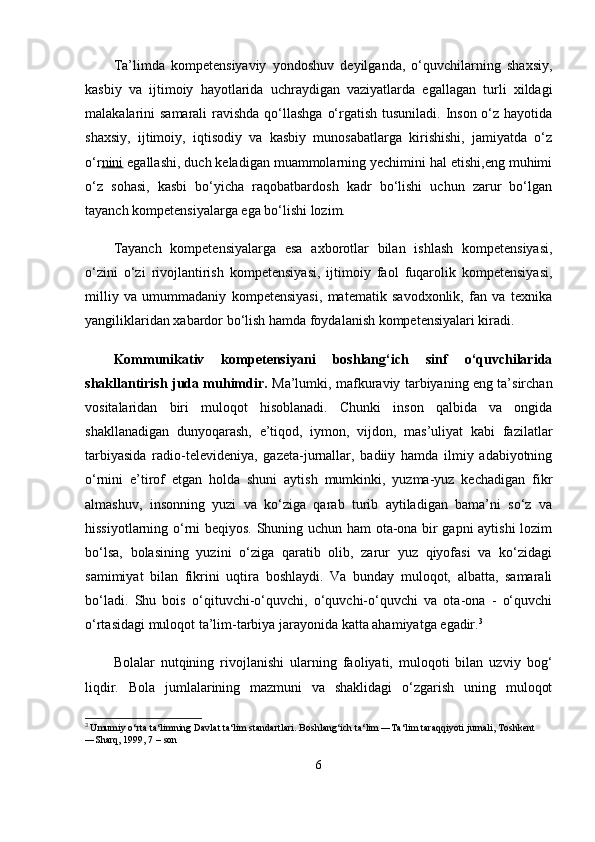 Ta’limda   kompetensiyaviy   yondoshuv   deyilganda,   o‘quvchilarning   shaxsiy,
kasbiy   va   ijtimoiy   hayotlarida   uchraydigan   vaziyatlarda   egallagan   turli   xildagi
malakalarini samarali  ravishda qo‘llashga  o‘rgatish tusuniladi. Inson o‘z hayotida
shaxsiy,   ijtimoiy,   iqtisodiy   va   kasbiy   munosabatlarga   kirishishi,   jamiyatda   o‘z
o‘r nini  egallashi, duch keladigan muammolarning yechimini hal etishi,eng muhimi
o‘z   sohasi,   kasbi   bo‘yicha   raqobatbardosh   kadr   bo‘lishi   uchun   zarur   bo‘lgan
tayanch kompetensiyalarga ega bo‘lishi lozim. 
Tayanch   kompetensiyalarga   esa   axborotlar   bilan   ishlash   kompetensiyasi,
o‘ zini   o‘zi   rivojlantirish   kompetensiyasi,   ijtimoiy   faol   fuqarolik   kompetensiyasi,
milliy   va   umummadaniy   kompetensiyasi,   matematik   savodxonlik,   fan   va   texnika
yangiliklaridan xabardor bo‘lish hamda foydalanish kompetensiyalari kiradi.
Kommunikativ   kompetensiyani   boshlang‘ich   sinf   o‘quvchilarida
shakllantirish juda muhimdir.   Ma’lumki, mafkuraviy tarbiyaning eng ta’sirchan
vositalaridan   biri   muloqot   hisoblanadi.   Chunki   inson   qalbida   va   ongida
shakllanadigan   dunyoqarash,   e’tiqod,   iymon,   vijdon,   mas’uliyat   kabi   fazilatlar
tarbiyasida   radio-televideniya,   gazeta-jurnallar,   badiiy   hamda   ilmiy   adabiyotning
o‘rnini   e’tirof   etgan   holda   shuni   aytish   mumkinki,   yuzma-yuz   kechadigan   fikr
almashuv,   insonning   yuzi   va   ko‘ziga   qarab   turib   aytiladigan   bama’ni   so‘z   va
hissiyotlarning o‘rni beqiyos. Shuning uchun ham ota-ona bir gapni aytishi  lozim
bo‘lsa,   bolasining   yuzini   o‘ziga   qaratib   olib,   zarur   yuz   qiyofasi   va   ko‘zidagi
samimiyat   bilan   fikrini   uqtira   boshlaydi.   Va   bunday   muloqot,   albatta,   samarali
bo‘ladi.   Shu   bois   o‘qituvchi-o‘quvchi,   o‘quvchi-o‘quvchi   va   ota-ona   -   o‘quvchi
o‘rtasidagi muloqot ta’lim-tarbiya jarayonida katta ahamiyatga egadir. 3
 
Bolalar   nutqining   rivojlanishi   ularning   faoliyati,   muloqoti   bilan   uzviy   bog‘
liqdir.   Bola   jumlalarining   mazmuni   va   shaklidagi   o‘zgarish   uning   muloqot
3
  Umumiy o‘rta ta‘limning Davlat ta‘lim standartlari. Boshlang‘ich ta‘lim ―Ta‘lim taraqqiyoti jurnali, Toshkent 
―Sharq, 1999, 7   – son
6 