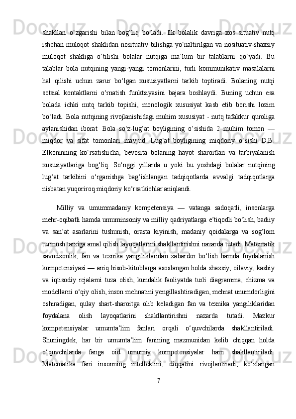 shakllari   o‘zgarishi   bilan   bog‘liq   bo‘ladi.   Ilk   bolalik   davriga   xos   situativ   nutq
ishchan muloqot  shaklidan nosituativ bilishga yo‘naltirilgan va nosituativ-shaxsiy
muloqot   shakliga   o‘tilishi   bolalar   nutqiga   ma’lum   bir   talablarni   qo‘yadi.   Bu
talablar   bola   nutqining   yangi-yangi   tomonlarini,   turli   kommunikativ   masalalarni
hal   qilishi   uchun   zarur   bo‘lgan   xususiyatlarni   tarkib   toptiradi.   Bolaning   nutqi
sotsial   kontaktlarni   o‘rnatish   funktsiyasini   bajara   boshlaydi.   Buning   uchun   esa
bolada   ichki   nutq   tarkib   topishi,   monologik   xususiyat   kasb   etib   borishi   lozim
bo‘ladi. Bola nutqining rivojlanishidagi muhim xususiyat - nutq tafakkur quroliga
aylanishidan   iborat.   Bola   so‘z-lug‘at   boyligining   o‘sishida   2   muhim   tomon   —
miqdor   va   sifat   tomonlari   mavjud.   Lug‘at   boyligining   miqdoriy   o‘sishi   D.B.
Elkoninning   ko‘rsatishicha,   bevosita   bolaning   hayot   sharoitlari   va   tarbiyalanish
xususiyatlariga   bog‘liq.   So‘nggi   yillarda   u   yoki   bu   yoshdagi   bolalar   nutqining
lug‘at   tarkibini   o‘rganishga   bag‘ishlangan   tadqiqotlarda   avvalgi   tadqiqotlarga
nisbatan yuqoriroq miqdoriy ko‘rsatkichlar aniqlandi.
Milliy   va   umummadaniy   kompetensiya   —   vatanga   sadoqatli,   insonlarga
mehr-oqibatli hamda umuminsoniy va milliy qadriyatlarga e’tiqodli bo‘lish, badiiy
va   san’at   asarlarini   tushunish,   orasta   kiyinish,   madaniy   qoidalarga   va   sog‘lom
turmush tarziga amal qilish layoqatlarini shakllantirishni nazarda tutadi. Matematik
savodxonlik,   fan   va   texnika   yangiliklaridan   xabardor   bo‘lish   hamda   foydalanish
kompetensiyasi — aniq hisob-kitoblarga asoslangan holda shaxsiy, oilaviy, kasbiy
va   iqtisodiy   rejalarni   tuza   olish,   kundalik   faoliyatda   turli   diagramma,   chizma   va
modellarni o‘qiy olish, inson mehnatini yengillashtiradigan, mehnat unumdorligini
oshiradigan,   qulay   shart-sharoitga   olib   keladigan   fan   va   texnika   yangiliklaridan
foydalana   olish   layoqatlarini   shakllantirishni   nazarda   tutadi.   Mazkur
kompetensiyalar   umumta’lim   fanlari   orqali   o‘quvchilarda   shakllantiriladi.
Shuningdek,   har   bir   umumta’lim   fanining   mazmunidan   kelib   chiqqan   holda
o‘quvchilarda   fanga   oid   umumiy   kompetensiyalar   ham   shakllantiriladi.
Matematika   fani   insonning   intellektini,   diqqatini   rivojlantiradi,   ko‘zlangan
7 