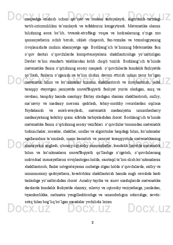 maqsadga   erishish   uchun   qat’iyat   va   irodani   tarbiyalaydi,   algoritmik   tarzdagi
tartib-intizomlilikni   ta’minlaydi   va   tafakkurini   kengaytiradi.   Matematika   olamni
bilishning   asosi   bo‘lib,   tevarak-atrofdagi   voqea   va   hodisalarning   o‘ziga   xos
qonuniyatlarini   ochib   berish,   ishlab   chiqarish,   fan-texnika   va   texnologiyaning
rivojlanishida   muhim   ahamiyatga   ega.   Boshlang‘ich   ta’limning   Matematika   fani
o‘quv   dasturi   o‘quvchilarda   kompetensiyalarni   shakllantirishga   yo‘naltirilgan
Davlat   ta’lim   standarti   talablaridan   kelib   chiqib   tuzildi.   Boshlang‘ich   ta’limda
matematika fanini o‘qitishning asosiy  maqsadi:  o‘quvchilarda kundalik faoliyatda
qo‘llash,   fanlarni   o‘rganish   va   ta’lim   olishni   davom   ettirish   uchun   zarur   bo‘lgan
matematik   bilim   va   ko‘nikmalar   tizimini   shakllantirish   va   rivojlantirish;   jadal
taraqqiy   etayotgan   jamiyatda   muvaffaqiyatli   faoliyat   yurita   oladigan,   aniq   va
ravshan,   tanqidiy   hamda   mantiqiy   fikrlay   oladigan   shaxsni   shakllantirish;   milliy,
ma’naviy   va   madaniy   merosni   qadrlash,   tabiiy-moddiy   resurslardan   oqilona
foydalanish   va   asrab-avaylash,   matematik   madaniyatni   umumbashariy
madaniyatning tarkibiy qismi sifatida tarbiyalashdan iborat. Boshlang‘ich ta’limda
matematika fanini o‘qitishning asosiy vazifalari: o‘quvchilar tomonidan matematik
tushunchalar, xossalar, shakllar, usullar va algoritmlar haqidagi bilim, ko‘nikmalar
egallanishini  ta’minlash;  inson kamoloti va jamiyat taraqqiyotida matematikaning
ahamiyatini anglash, ijtimoiy-iqtisodiy munosabatlar, kundalik hayotda matematik
bilim   va   ko‘nikmalarni   muvaffaqiyatli   qo‘llashga   o‘rgatish;   o‘quvchilarning
individual xususiyatlarini rivojlantirgan holda, mustaqil ta’lim olish ko‘nikmalarini
shakllantirish; fanlar integratsiyasini inobatga olgan holda o‘quvchilarda, milliy va
umuminsoniy   qadriyatlarni,   kreativlikni   shakllantirish   hamda   ongli   ravishda   kasb
tanlashga yo‘naltirishdan iborat. Amaliy-tajriba va sinov mashqlarida matematika
darslarda kundalik faoliyatda shaxsiy, oilaviy va iqtisodiy vaziyatlarga, jumladan,
tejamkorlikka,   mehnatni   yengillashtirishga   va   unumdorligini   oshirishga,   savdo-
sotiq bilan bog‘liq bo‘lgan masalalar yechilishi lozim. 
8 