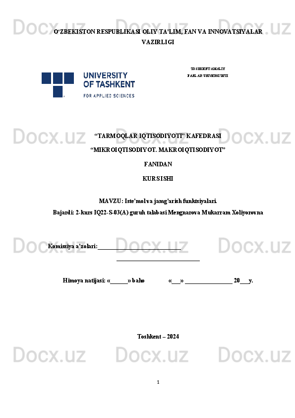 O‘ ZBEKISTON  RESPUBLIKASI OLIY TA’LIM , FAN VA INNOVATSIYALAR
VAZIRLIGI
 
TOSHKENT AMALIY
FANLAR UNIVERSITETI
                                                       
“TARMOQLAR IQTISODIYOTI” KAFEDRASI
“MIKROIQTISODIYOT. MAKROIQTISODIYOT”
FANIDAN
KURS ISHI
MAVZU: Iste'mol va jamg'arish funktsiyalari.
Bajardi: 2-kurs IQ22-S-03(A) guruh talabasi Mengnarova Mukarram Xoliyorovna
 
     Komissiya a’zolari:____________________________
____________________________
Himoya natijasi: «______» baho «___» ________________ 20___y.  
Toshkent – 2024
1 