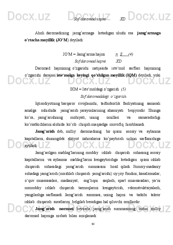                                       Sof  daromad xajmi              XD
Aholi   daromadining     jamg’armaga     ketadigan   ulushi   esa     jamg’armaga
o’rtacha moyillik (JO’M ) deyiladi:
JO’M = Jamg’arma hajmi           =    S       (4)
                                       Sof daromad hajmi          XD
Daromad     hajmining   o’zgarishi     natijasida     iste‘mol     sarflari     hajmining
o’zgarishi  darajasi  iste‘molga  keyingi  qo’shilgan moyillik (IQM)  deyiladi, yoki
IKM = Iste‘moldagi o’zgarish   (5)
                      Sof daromaddagi  o’zgarish.
Iqtisodiyotning   barqaror     rivojlanishi,     tadbirkorlik     faoliyatining     samarali
amalga     oshishida     jamg’arish   jarayonlarining   ahamiyati     beqiyosdir.   Shunga
ko’ra,   jamg’arishning     mohiyati,   uning     omillari     va     samaradorligi
ko’rsatkichlarini alohida  ko’rib  chiqish maqsadga  muvofiq  hisoblanadi.
Jamg’arish   deb,   milliy     daromadning     bir   qismi     asosiy   va     aylanma
kapitallarni,   shuningdek     ehtiyot     zahiralarini     ko’paytirish     uchun     sarflanishiga
aytiladi.
Jamg’arilgan   mablag’larining   moddiy     ishlab     chiqarish     sohasinig   asosiy
kapitallarini     va   aylanma     mablag’larini   kengaytirishga     ketadigan     qismi   ishlab
chiqarish     sohasidagi     jamg’arish     summasini     hosil   qiladi.   Itimoiy-madaniy
sohadagi jamg’arish (noishlab chiqarish  jamg’arishi) uy-joy fondini, kasalxonalar,
o’quv   muassasalari,   madaniyat,     sog’liqni     saqlash,   spart   muassasalari,   ya‘ni
nomoddiy   ishlab   chiqarish   tarmoqlarini   kengaytirish,   rekonstruktsiyalash,
yangilashga   sarflanadi.   Jamg’arish     summasi,   uning     hajmi     va     tarkibi     takror
ishlab  chiqarish  suratlarini  belgilab beradigan hal qiluvchi omillardir. 
Jamg’arish       normasi     bevosita     jamg’arish     s u mmasining     butun     milliy
daromad  hajmiga  nisbati  bilan  aniqlanadi:
10 