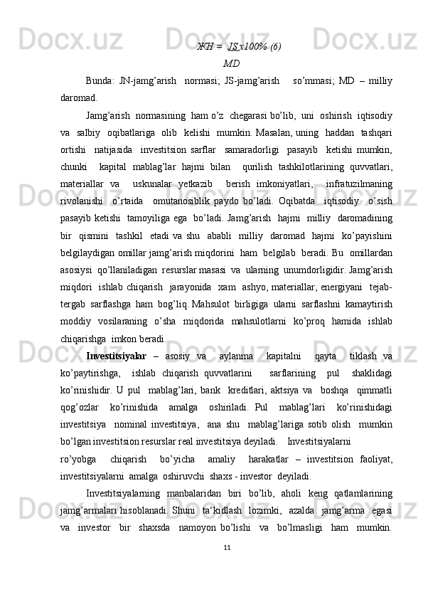 ЖН =   JS  х100% (6)
    MD
Bunda:   JN-jamg’arish     normasi;   JS-jamg’arish       so’mmasi;   MD   –   milliy
daromad.
Jamg’arish  normasining  ham o’z  chegarasi bo’lib,  uni  oshirish  iqtisodiy
va   salbiy   oqibatlariga   olib   kelishi    mumkin. Masalan,  uning   haddan   tashqari
ortishi     natijasida     investitsion   sarflar     samaradorligi     pasayib     ketishi   mumkin,
chunki     kapital   mablag’lar   hajmi   bilan     qurilish   tashkilotlarining   quvvatlari,
materiallar   va     uskunalar   yetkazib     berish   imkoniyatlari,     infratuzilmaning
rivolanishi     o’rtaida     omutanosiblik   paydo   bo’ladi.   Oqibatda     iqtisodiy     o’sish
pasayib ketishi   tamoyiliga ega   bo’ladi. Jamg’arish   hajmi   milliy   daromadining
bir     qismini     tashkil     etadi   va   shu     ababli     milliy     daromad     hajmi     ko’payishini
belgilaydigan omillar jamg’arish miqdorini   ham   belgilab  beradi. Bu   omillardan
asosiysi  qo’llaniladigan  resurslar masasi  va  ularning  unumdorligidir. Jamg’arish
miqdori    ishlab  chiqarish    jarayonida   xam    ashyo,  materiallar, energiyani    tejab-
tergab  sarflashga  ham  bog’liq. Mahsulot  birligiga  ularni  sarflashni  kamaytirish
moddiy     vosilaraning     o’sha     miqdorida     mahsulotlarni     ko’proq     hamida     ishlab
chiqarishga  imkon beradi.
Investitsiyalar   –   asosiy   va     aylanma     kapitalni     qayta     tiklash   va
ko’paytirishga,     ishlab   chiqarish   quvvatlarini       sarflarining     pul     shaklidagi
ko’rinishidir.   U   pul     mablag’lari,   bank     kreditlari,   aktsiya   va     boshqa     qimmatli
qog’ozlar     ko’rinishida     amalga     oshiriladi.   Pul     mablag’lari     ko’rinishidagi
investitsiya     nominal   investitsiya,     ana   shu     mablag’lariga   sotib   olish     mumkin
bo’lgan investitsion resurslar real investitsiya deyiladi. Investitsiyalarni
ro’yobga     chiqarish     bo’yicha     amaliy     harakatlar   –   investitsion   faoliyat,
investitsiyalarni  amalga  oshiruvchi  shaxs - investor  deyiladi. 
Investitsiyalarning   manbalaridan   biri    bo’lib,   aholi   keng   qatlamlarining
jamg’armalari   hisoblanadi.   Shuni     ta‘kidlash     lozimki,     azalda     jamg’arma     egasi
va     investor     bir     shaxsda     namoyon   bo’lishi     va     bo’lmasligi     ham     mumkin.
11 