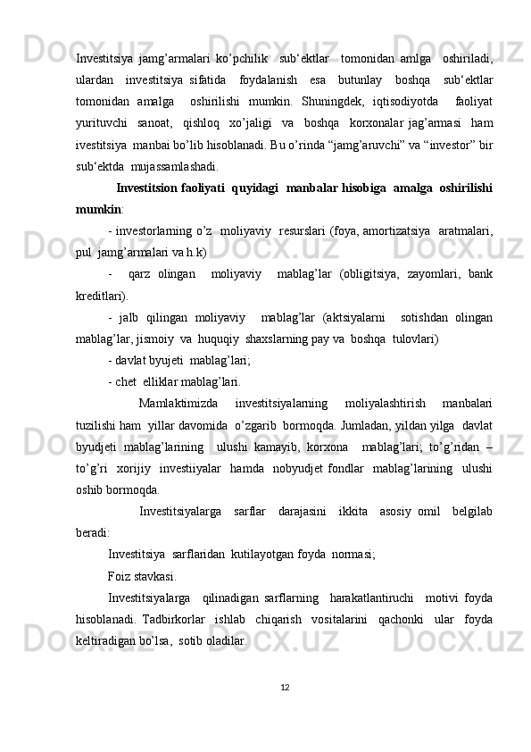Investitsiya   jamg’armalari   ko’pchilik     sub‘ektlar     tomonidan   amlga     oshiriladi,
ulardan     investitsiya   sifatida     foydalanish     esa     butunlay     boshqa     sub‘ektlar
tomonidan   amalga     oshirilishi   mumkin.   Shuningdek,   iqtisodiyotda     faoliyat
yurituvchi     sanoat,     qishloq     xo’jaligi     va     boshqa     korxonalar   jag’armasi     ham
ivestitsiya  manbai bo’lib hisoblanadi. Bu o’rinda “jamg’aruvchi” va “investor” bir
sub‘ektda  mujassamlashadi. 
   Investitsion faoliyati  quyidagi  manbalar hisobiga  amalga  oshirilishi
mumkin :
- investorlarning o’z   moliyaviy   resurslari (foya, amortizatsiya   aratmalari,
pul  jamg’armalari va h.k) 
-     qarz   olingan     moliyaviy     mablag’lar   (obligitsiya,   zayomlari,   bank
kreditlari).
-   jalb   qilingan   moliyaviy     mablag’lar   (aktsiyalarni     sotishdan   olingan
mablag’lar, jismoiy  va  huquqiy  shaxslarning pay va  boshqa  tulovlari)
- davlat byujeti  mablag’lari;
- chet  elliklar mablag’lari.
Mamlaktimizda     investitsiyalarning     moliyalashtirish     manbalari
tuzilishi ham  yillar davomida  o’zgarib  bormoqda. Jumladan, yildan yilga  davlat
byudjeti   mablag’larining     ulushi   kamayib,   korxona     mablag’lari;   to’g’ridan   –
to’g’ri     xorijiy     investiiyalar     hamda     nobyudjet   fondlar     mablag’larining     ulushi
oshib bormoqda.
Investitsiyalarga     sarflar     darajasini     ikkita     asosiy   omil     belgilab
beradi:
Investitsiya  sarflaridan  kutilayotgan foyda  normasi;
Foiz stavkasi.
Investitsiyalarga     qilinadigan   sarflarning     harakatlantiruchi     motivi   foyda
hisoblanadi.   Tadbirkorlar     ishlab     chiqarish     vositalarini     qachonki     ular     foyda
keltiradigan bo’lsa,  sotib oladilar.
12