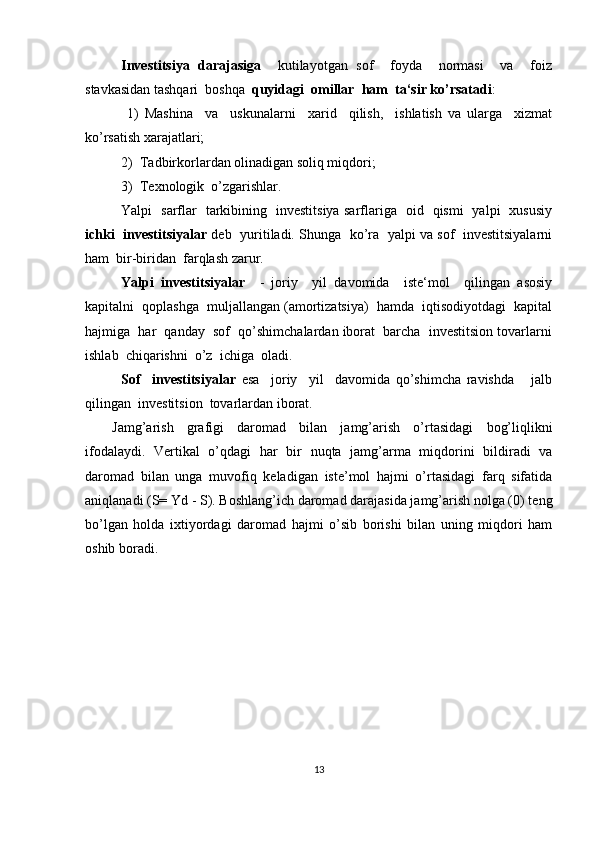 Investitsiya   darajasiga     kutilayotgan   sof     foyda     normasi     va     foiz
stavkasidan tashqari  boshqa   quyidagi  omillar  ham  ta‘sir ko’rsatadi :
  1)   Mashina     va     uskunalarni     xarid     qilish,     ishlatish   va   ularga     xizmat
ko’rsatish xarajatlari; 
2)  Tadbirkorlardan olinadigan soliq miqdori;
3)  Texnologik  o’zgarishlar.
Yalpi   sarflar   tarkibining   investitsiya sarflariga   oid   qismi   yalpi   xususiy
ichki  investitsiyalar  deb  yuritiladi. Shunga  ko’ra   yalpi va sof   investitsiyalarni
ham  bir-biridan  farqlash zarur.
Yalpi   investitsiyalar     -   joriy     yil   davomida     iste‘mol     qilingan   asosiy
kapitalni  qoplashga  muljallangan (amortizatsiya)  hamda  iqtisodiyotdagi  kapital
hajmiga  har  qanday  sof  qo’shimchalardan iborat  barcha  investitsion tovarlarni
ishlab  chiqarishni  o’z  ichiga  oladi.  
Sof     investitsiyalar   esa     joriy     yil     davomida   qo’shimcha   ravishda       jalb
qilingan  investitsion  tovarlardan iborat.
Jamg’arish   grafigi   daromad   bilan   jamg’arish   o’rtasidagi   bog’liqlikni
ifodalaydi.   Vertikal   o’qdagi   har   bir   nuqta   jamg’arma   miqdorini   bildiradi   va
daromad   bilan   unga   muvofiq   keladigan   iste’mol   hajmi   o’rtasidagi   farq   sifatida
aniqlanadi (S= Yd - S). Boshlang’ich daromad darajasida jamg’arish nolga (0) teng
bo’lgan   holda   ixtiyordagi   daromad   hajmi   o’sib   borishi   bilan   uning   miqdori   ham
oshib boradi. 
13 
