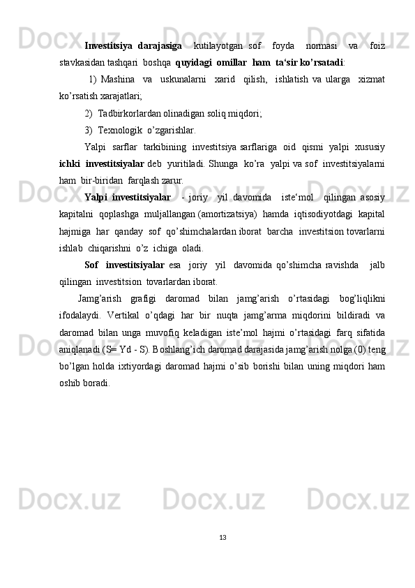 Investitsiya   darajasiga     kutilayotgan   sof     foyda     normasi     va     foiz
stavkasidan tashqari  boshqa   quyidagi  omillar  ham  ta‘sir ko’rsatadi :
  1)   Mashina     va     uskunalarni     xarid     qilish,     ishlatish   va   ularga     xizmat
ko’rsatish xarajatlari; 
2)  Tadbirkorlardan olinadigan soliq miqdori;
3)  Texnologik  o’zgarishlar.
Yalpi   sarflar   tarkibining   investitsiya sarflariga   oid   qismi   yalpi   xususiy
ichki  investitsiyalar  deb  yuritiladi. Shunga  ko’ra   yalpi va sof   investitsiyalarni
ham  bir-biridan  farqlash zarur.
Yalpi   investitsiyalar     -   joriy     yil   davomida     iste‘mol     qilingan   asosiy
kapitalni  qoplashga  muljallangan (amortizatsiya)  hamda  iqtisodiyotdagi  kapital
hajmiga  har  qanday  sof  qo’shimchalardan iborat  barcha  investitsion tovarlarni
ishlab  chiqarishni  o’z  ichiga  oladi.  
Sof     investitsiyalar   esa     joriy     yil     davomida   qo’shimcha   ravishda       jalb
qilingan  investitsion  tovarlardan iborat.
Jamg’arish   grafigi   daromad   bilan   jamg’arish   o’rtasidagi   bog’liqlikni
ifodalaydi.   Vertikal   o’qdagi   har   bir   nuqta   jamg’arma   miqdorini   bildiradi   va
daromad   bilan   unga   muvofiq   keladigan   iste’mol   hajmi   o’rtasidagi   farq   sifatida
aniqlanadi (S= Yd - S). Boshlang’ich daromad darajasida jamg’arish nolga (0) teng
bo’lgan   holda   ixtiyordagi   daromad   hajmi   o’sib   borishi   bilan   uning   miqdori   ham
oshib boradi. 
13