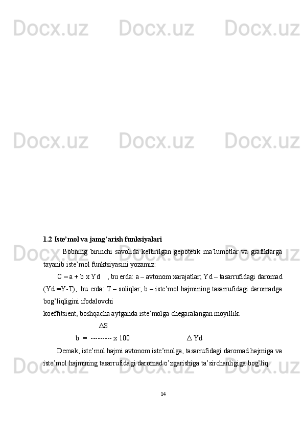 1.2 Iste’mol va jamg’arish funksiyalari
    Bobning   birinchi   savolida   keltirilgan   gepotetik   ma’lumotlar   va   grafiklarga
tayanib iste’mol funktsiyasini yozamiz: 
C = a + b x Yd    , bu erda: a – avtonom xarajatlar; Yd – tasarrufidagi daromad
(Yd =Y-T),  bu erda: T – soliqlar; b – iste’mol hajmining tasarrufidagi daromadga
bog’liqligini ifodalovchi 
koeffitsient, boshqacha aytganda iste’molga chegaralangan moyillik. 
                                Δ S 
                   b  =  --------- x 100                                 Δ  Yd 
Demak, iste’mol hajmi avtonom iste’molga, tasarrufidagi daromad hajmiga va
iste’mol hajmining tasarrufidagi daromad o’zgarishiga ta’sirchanligiga bog’liq.  
14