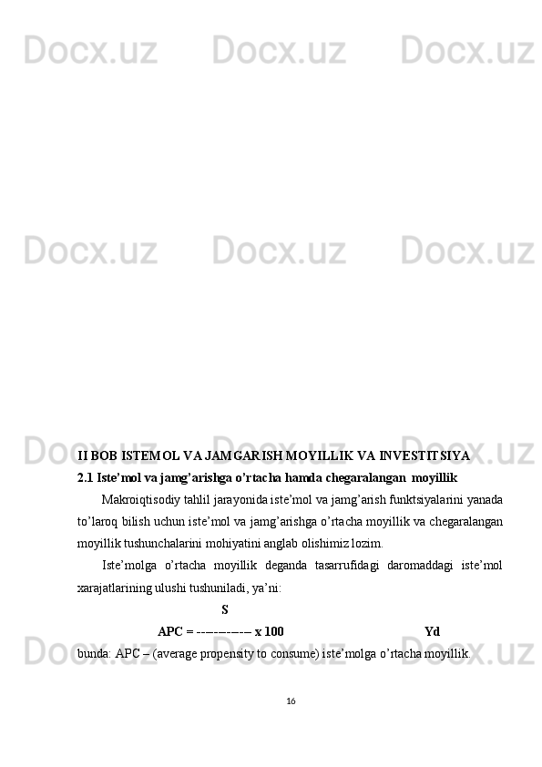 II BOB  ISTEMOL VA JAMGARISH MOYILLIK VA INVESTITSIYA
2.1 Iste’mol va jamg’arishga o’rtacha hamda chegaralangan  moyillik
Makroiqtisodiy tahlil jarayonida iste’mol va jamg’arish funktsiyalarini yanada
to’laroq bilish uchun iste’mol va jamg’arishga o’rtacha moyillik va chegaralangan
moyillik tushunchalarini mohiyatini anglab olishimiz lozim. 
Iste’molga   o’rtacha   moyillik   deganda   tasarrufidagi   daromaddagi   iste’mol
xarajatlarining ulushi tushuniladi, ya’ni: 
                                              S 
                          APC = ------------- x 100                                            Yd 
bunda: APC – (average propensity to consume) iste’molga o’rtacha moyillik. 
16