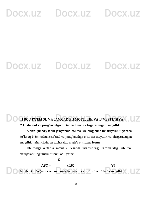 II BOB  ISTEMOL VA JAMGARISH MOYILLIK VA INVESTITSIYA
2.1 Iste’mol va jamg’arishga o’rtacha hamda chegaralangan  moyillik
Makroiqtisodiy tahlil jarayonida iste’mol va jamg’arish funktsiyalarini yanada
to’laroq bilish uchun iste’mol va jamg’arishga o’rtacha moyillik va chegaralangan
moyillik tushunchalarini mohiyatini anglab olishimiz lozim. 
Iste’molga   o’rtacha   moyillik   deganda   tasarrufidagi   daromaddagi   iste’mol
xarajatlarining ulushi tushuniladi, ya’ni: 
                                              S 
                          APC = ------------- x 100                                            Yd 
bunda: APC – (average propensity to consume) iste’molga o’rtacha moyillik. 
16 