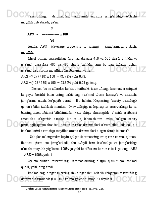 Tasarrufidagi     daromaddagi   jamg’arish   ulushini   jamg’arishga   o’rtacha
moyillik deb ataladi, ya’ni: 
                                   S          
        APS   =    --------------- x 100 
                                  Yd  
Bunda:   APS     ((average   propensity   to   saving)   –   jamg’armaga   o’rtacha
moyillik. 
Misol   uchun,   tasarrufidagi   daromad   darajasi   410   va   530   shartli   birlikka   va
iste’mol   darajalari   405   va   495   shartli   birlikka   teng   bo’lgan   holatlar   uchun
iste’molga o’rtacha moyillikni hisoblaymiz, ya’ni: 
ARS =(405 / 410) x 100  = 98, 78% yoki 0,98; 
ARS = (495 / 530) x 100  = 93,39% yoki 0,93 ga teng. 
     Demak, bu misollardan ko’rinib turibdiki, tasarrufidagi daromadlar miqdori
ko’payib   borishi   bilan   uning   tarkibidagi   iste’mol   ulushi   kamayib   va   aksincha
jamg’arma   ulushi   ko’payib   boradi.     Bu   holatni   Keynsning   “asosiy   psixologik
qonun”i bilan izohlash mumkin.  “Mavjudligiga nafaqat aprior tasavvurlarga ko’ra,
bizning   inson   tabiatini   bilishimizdan   kelib   chiqib   shuningdek     o’tmish   tajribasini
sinchiklab   o’rganish   asosida   biz   to’liq   ishonishimiz   lozim   bo’lgan   asosiy
psixologik qonun shundan iboratki kishilar daromadlari o’sishi  bilan, odatda,   o’z
iste’mollarini oshirishga moyillar, ammo daromadlari o’sgan darajada emas” 1
 
    Soliqlar to’langandan keyin qolgan daromadning bir qismi iste’mol qilinadi,
ikkinchi   qismi   esa   jamg’ariladi,   shu   tufayli   ham   iste’molga   va   jamg’arishga
o’rtacha moyillik yig’indisi 100% ga yoki koeffitsient ko’rinishda 1 ga teng:  ARS
+ ARS = 100% yoki 1. 
Uy   xo’jaliklari   tasarrufidagi   daromadlarining   o’sgan   qismini   yo   iste’mol
qiladi, yoki jamg’aradi. 
Iste’moldagi  o’zgarishlarning shu o’zgarishni  keltirib chiqargan tasarrufidagi
daromad o’zgarishdagi ulushi iste’molga chekli moyillik deyiladi.  
1  Кейнс Дж.М. Общая теория занятости, процента и денег. М.,1978. С.157.  
17 