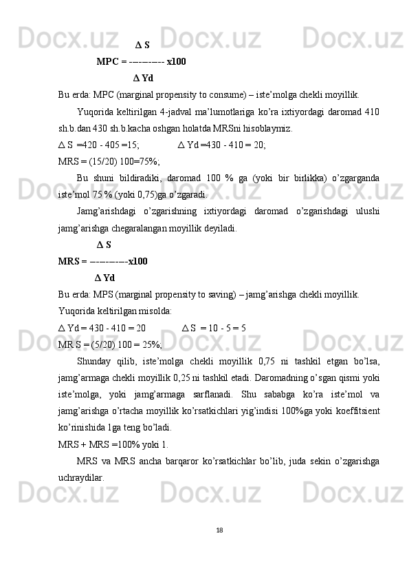 Δ  S 
                 MPC = ----------- x100   
                                Δ  Yd 
Bu erda: MPC (marginal propensity to consume) – iste’molga chekli moyillik. 
Yuqorida   keltirilgan   4-jadval   ma’lumotlariga   ko’ra   ixtiyordagi   daromad   410
sh.b.dan 430 sh.b.kacha oshgan holatda MRSni hisoblaymiz. 
Δ  S  =420 - 405 =15;                 Δ  Yd =430 - 410 = 20;        
MRS = (15/20) 100=75%;     
Bu   shuni   bildiradiki,   daromad   100   %   ga   (yoki   bir   birlikka)   o’zgarganda
iste’mol 75 % (yoki 0,75)ga o’zgaradi. 
Jamg’arishdagi   o’zgarishning   ixtiyordagi   daromad   o’zgarishdagi   ulushi
jamg’arishga chegaralangan moyillik deyiladi. 
                 Δ  S       
MRS = ------------x100 
                Δ  Yd  
Bu erda: MPS (marginal propensity to saving) – jamg’arishga chekli moyillik. 
Yuqorida keltirilgan misolda: 
Δ  Yd = 430 - 410 = 20                Δ  S  = 10 - 5 = 5         
MR S = (5/20) 100 = 25%;     
Shunday   qilib,   iste’molga   chekli   moyillik   0,75   ni   tashkil   etgan   bo’lsa,
jamg’armaga chekli moyillik 0,25 ni tashkil etadi. Daromadning o’sgan qismi yoki
iste’molga,   yoki   jamg’armaga   sarflanadi.   Shu   sababga   ko’ra   iste’mol   va
jamg’arishga o’rtacha moyillik ko’rsatkichlari yig’indisi 100%ga yoki koeffitsient
ko’rinishida 1ga teng bo’ladi.  
MRS + MRS =100% yoki 1. 
MRS   va   MRS   ancha   barqaror   ko’rsatkichlar   bo’lib,   juda   sekin   o’zgarishga
uchraydilar. 
18