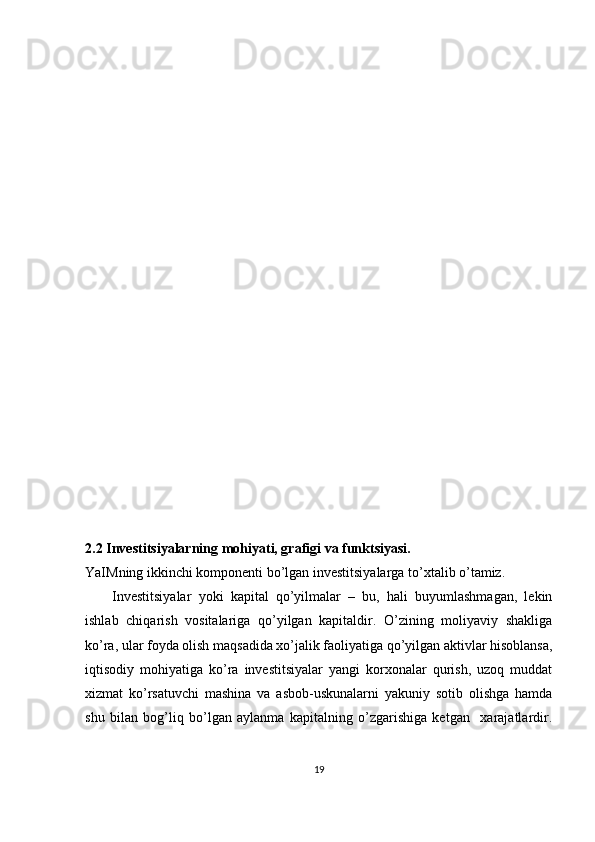 2.2 Investitsiyalarning mohiyati, grafigi va funktsiyasi.
YaIMning ikkinchi komponenti bo’lgan investitsiyalarga to’xtalib o’tamiz. 
Investitsiyalar   yoki   kapital   qo’yilmalar   –   bu,   hali   buyumlashmagan,   lekin
ishlab   chiqarish   vositalariga   qo’yilgan   kapitaldir.   O’zining   moliyaviy   shakliga
ko’ra, ular foyda olish maqsadida xo’jalik faoliyatiga qo’yilgan aktivlar hisoblansa,
iqtisodiy   mohiyatiga   ko’ra   investitsiyalar   yangi   korxonalar   qurish,   uzoq   muddat
xizmat   ko’rsatuvchi   mashina   va   asbob-uskunalarni   yakuniy   sotib   olishga   hamda
shu   bilan   bog’liq   bo’lgan   aylanma   kapitalning   o’zgarishiga   ketgan     xarajatlardir.
19 