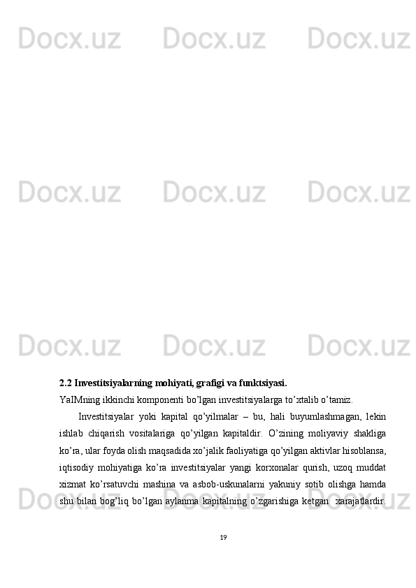 2.2 Investitsiyalarning mohiyati, grafigi va funktsiyasi.
YaIMning ikkinchi komponenti bo’lgan investitsiyalarga to’xtalib o’tamiz. 
Investitsiyalar   yoki   kapital   qo’yilmalar   –   bu,   hali   buyumlashmagan,   lekin
ishlab   chiqarish   vositalariga   qo’yilgan   kapitaldir.   O’zining   moliyaviy   shakliga
ko’ra, ular foyda olish maqsadida xo’jalik faoliyatiga qo’yilgan aktivlar hisoblansa,
iqtisodiy   mohiyatiga   ko’ra   investitsiyalar   yangi   korxonalar   qurish,   uzoq   muddat
xizmat   ko’rsatuvchi   mashina   va   asbob-uskunalarni   yakuniy   sotib   olishga   hamda
shu   bilan   bog’liq   bo’lgan   aylanma   kapitalning   o’zgarishiga   ketgan     xarajatlardir.
19