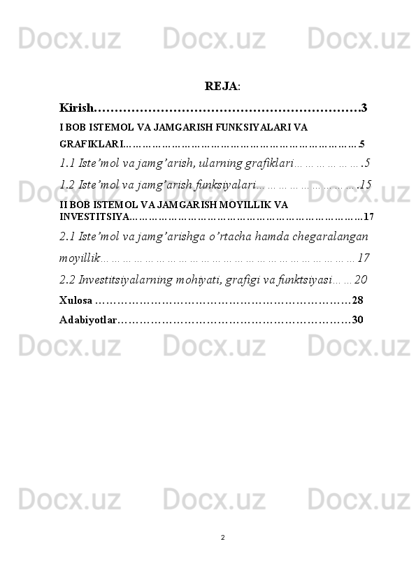 REJA :
Kirish……………………………………………………….3
I BOB ISTEMOL VA JAMGARISH FUNKSIYALARI VA 
GRAFIKLARI……………………………………………………………….5
1.1 Iste’mol va jamg’arish, ularning grafiklari……………….5
1.2 Iste’mol va jamg’arish funksiyalari……………………….15
II BOB  ISTEMOL VA JAMGARISH MOYILLIK VA 
INVESTITSIYA………………………………………………………………17
2.1 Iste’mol va jamg’arishga o’rtacha hamda chegaralangan  
moyillik……………………………………………………………17
2.2 Investitsiyalarning mohiyati, grafigi va funktsiyasi……20
Xulosa ……………………………………………………………28
Adabiyotlar………………………………………………………30
2 