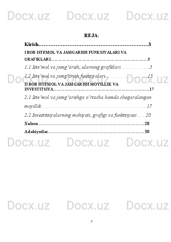 REJA :
Kirish……………………………………………………….3
I BOB ISTEMOL VA JAMGARISH FUNKSIYALARI VA 
GRAFIKLARI……………………………………………………………….5
1.1 Iste’mol va jamg’arish, ularning grafiklari……………….5
1.2 Iste’mol va jamg’arish funksiyalari……………………….15
II BOB  ISTEMOL VA JAMGARISH MOYILLIK VA 
INVESTITSIYA………………………………………………………………17
2.1 Iste’mol va jamg’arishga o’rtacha hamda chegaralangan  
moyillik……………………………………………………………17
2.2 Investitsiyalarning mohiyati, grafigi va funktsiyasi……20
Xulosa ……………………………………………………………28
Adabiyotlar………………………………………………………30
2