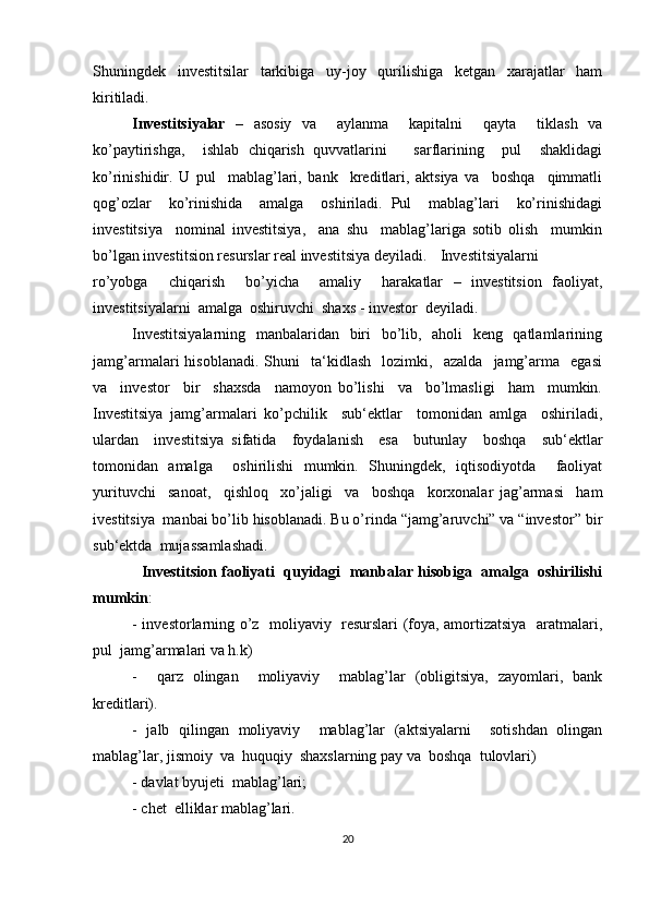 Shuningdek   investitsilar   tarkibiga   uy-joy   qurilishiga   ketgan   xarajatlar   ham
kiritiladi.  
Investitsiyalar   –   asosiy   va     aylanma     kapitalni     qayta     tiklash   va
ko’paytirishga,     ishlab   chiqarish   quvvatlarini       sarflarining     pul     shaklidagi
ko’rinishidir.   U   pul     mablag’lari,   bank     kreditlari,   aktsiya   va     boshqa     qimmatli
qog’ozlar     ko’rinishida     amalga     oshiriladi.   Pul     mablag’lari     ko’rinishidagi
investitsiya     nominal   investitsiya,     ana   shu     mablag’lariga   sotib   olish     mumkin
bo’lgan investitsion resurslar real investitsiya deyiladi. Investitsiyalarni
ro’yobga     chiqarish     bo’yicha     amaliy     harakatlar   –   investitsion   faoliyat,
investitsiyalarni  amalga  oshiruvchi  shaxs - investor  deyiladi. 
Investitsiyalarning   manbalaridan   biri    bo’lib,   aholi   keng   qatlamlarining
jamg’armalari   hisoblanadi.   Shuni     ta‘kidlash     lozimki,     azalda     jamg’arma     egasi
va     investor     bir     shaxsda     namoyon   bo’lishi     va     bo’lmasligi     ham     mumkin.
Investitsiya   jamg’armalari   ko’pchilik     sub‘ektlar     tomonidan   amlga     oshiriladi,
ulardan     investitsiya   sifatida     foydalanish     esa     butunlay     boshqa     sub‘ektlar
tomonidan   amalga     oshirilishi   mumkin.   Shuningdek,   iqtisodiyotda     faoliyat
yurituvchi     sanoat,     qishloq     xo’jaligi     va     boshqa     korxonalar   jag’armasi     ham
ivestitsiya  manbai bo’lib hisoblanadi. Bu o’rinda “jamg’aruvchi” va “investor” bir
sub‘ektda  mujassamlashadi. 
   Investitsion faoliyati  quyidagi  manbalar hisobiga  amalga  oshirilishi
mumkin :
- investorlarning o’z   moliyaviy   resurslari (foya, amortizatsiya   aratmalari,
pul  jamg’armalari va h.k) 
-     qarz   olingan     moliyaviy     mablag’lar   (obligitsiya,   zayomlari,   bank
kreditlari).
-   jalb   qilingan   moliyaviy     mablag’lar   (aktsiyalarni     sotishdan   olingan
mablag’lar, jismoiy  va  huquqiy  shaxslarning pay va  boshqa  tulovlari)
- davlat byujeti  mablag’lari;
- chet  elliklar mablag’lari.
20 