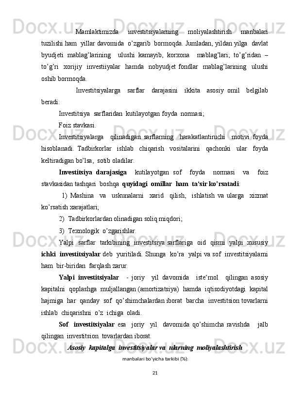 Mamlaktimizda     investitsiyalarning     moliyalashtirish     manbalari
tuzilishi ham  yillar davomida  o’zgarib  bormoqda. Jumladan, yildan yilga  davlat
byudjeti   mablag’larining     ulushi   kamayib,   korxona     mablag’lari;   to’g’ridan   –
to’g’ri     xorijiy     investiiyalar     hamda     nobyudjet   fondlar     mablag’larining     ulushi
oshib bormoqda.
Investitsiyalarga     sarflar     darajasini     ikkita     asosiy   omil     belgilab
beradi:
Investitsiya  sarflaridan  kutilayotgan foyda  normasi;
Foiz stavkasi.
Investitsiyalarga     qilinadigan   sarflarning     harakatlantiruchi     motivi   foyda
hisoblanadi.   Tadbirkorlar     ishlab     chiqarish     vositalarini     qachonki     ular     foyda
keltiradigan bo’lsa,  sotib oladilar.
Investitsiya   darajasiga     kutilayotgan   sof     foyda     normasi     va     foiz
stavkasidan tashqari  boshqa   quyidagi  omillar  ham  ta‘sir ko’rsatadi :
  1)   Mashina     va     uskunalarni     xarid     qilish,     ishlatish   va   ularga     xizmat
ko’rsatish xarajatlari; 
2)  Tadbirkorlardan olinadigan soliq miqdori;
3)  Texnologik  o’zgarishlar.
Yalpi   sarflar   tarkibining   investitsiya sarflariga   oid   qismi   yalpi   xususiy
ichki  investitsiyalar  deb  yuritiladi. Shunga  ko’ra   yalpi va sof   investitsiyalarni
ham  bir-biridan  farqlash zarur.
Yalpi   investitsiyalar     -   joriy     yil   davomida     iste‘mol     qilingan   asosiy
kapitalni  qoplashga  muljallangan (amortizatsiya)  hamda  iqtisodiyotdagi  kapital
hajmiga  har  qanday  sof  qo’shimchalardan iborat  barcha  investitsion tovarlarni
ishlab  chiqarishni  o’z  ichiga  oladi.  
Sof     investitsiyalar   esa     joriy     yil     davomida   qo’shimcha   ravishda       jalb
qilingan  investitsion  tovarlardan iborat.
Asosiy  kapitalga  investitsiyalar va  ularning  moliyalashtirish 
 manbalari bo’yicha tarkibi (%):
21 