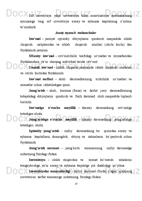 Sof     investitsiya     yalpi     investitsiya     bilan     amortizatsiya     ajratmalarining
ayirmasiga     teng     sof     investitsiya     asosiy   va     aylanma     kapitalning     o’sishini
ta‘minlaydi.
Asosiy tayanch  tushunchalar :
Iste‘mol   –   jamiyat     iqtisodiy     ehtiyojlarini     qondirish     maqsadida     ishlab
chiqarish     natijalaridan   va   ishlab     chiqarish     omillari   (ishchi   kuchi)   dan
foydalanish jarayoni. 
SHaxsiy    iste‘mol   –  iste‘molchilik    tasifidagi     ne‘matlar   va    xizmatlaridan
foydalanishini, ya‘ni  ularning  individual tarzda  iste‘mol. 
Unumli  iste‘mol  – ishlab  chiqarish jarayonida  ishlab  chiqarish  vositalari
va  ishchi  kuchidan foydalanish.
Iste‘mol   sarflari   –   aholi     daromadlarining     tirikchilik     ne‘matlari   va
xizmatlar uchun  ishlatiladigan qismi.
Jamg’arish   –   aholi,     korxona   (firma)   va     davlat     joriy     daromadlarining
kelajakdagi   ehtiyojlarini     qondirish   va     foizli   daromad     olish   maqsadida   tuplanib
borilishi.
Iste‘molga     o’rtacha     moyillik   –   shaxsiy     daromadning     iste‘molga
ketadigan ulushi. 
Jamg’arishga   o’rtacha     moyillik   –   shaxsiy   daromadning     jamg’arishga
ketadigan  ulushi.
Iqtisodiy   jamg’arish   -   milliy     daromadning   bir     qismidan   asosiy   va
aylanma     kapitallarni,   shuningdek,     ehtiyoj   va     zahiralarini     ko’paytirish   uchun
foydalanish. 
Jamg’arish   normasi   –   jamg’arish     summasining     milliy   daromadga
nisbatining foizdagi ifodasi.
Investitsiya   –   ishlab   chiqarishni   va     xizmat   ko’rsatish     sohalarini
kengaytirishga, ya‘ni  asosiy va  aylanma  kapitalga  pul  shaklidagi  qo’yilma. 
Investitsiyalar samaradorligi  – milliy  daromad (foyda) o’sgan  qismining
investitsion  sarflar summasiga  nisbatining  foizdagi ifodasi.
23