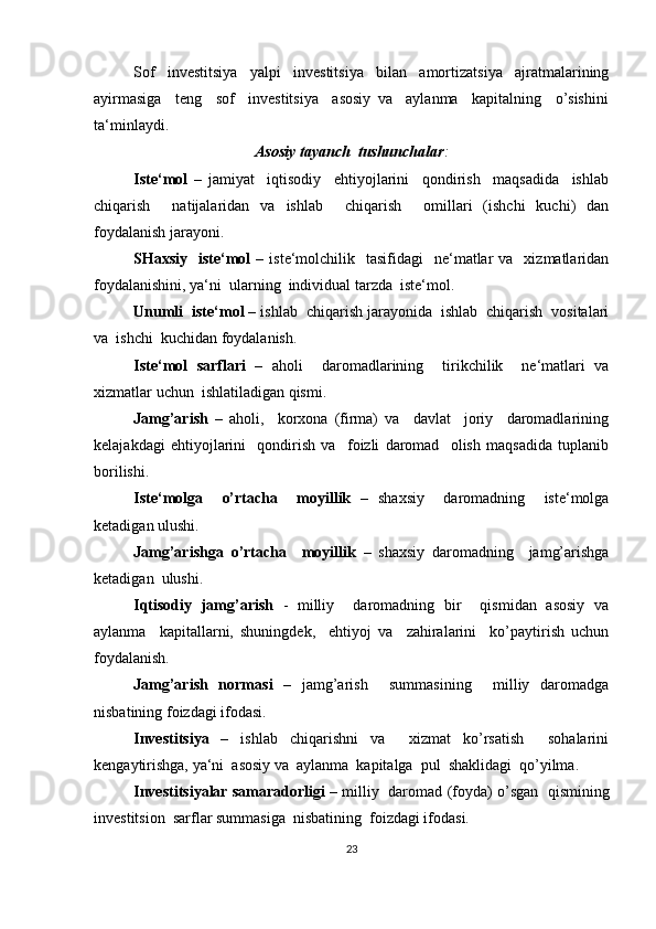 Sof     investitsiya     yalpi     investitsiya     bilan     amortizatsiya     ajratmalarining
ayirmasiga     teng     sof     investitsiya     asosiy   va     aylanma     kapitalning     o’sishini
ta‘minlaydi.
Asosiy tayanch  tushunchalar :
Iste‘mol   –   jamiyat     iqtisodiy     ehtiyojlarini     qondirish     maqsadida     ishlab
chiqarish     natijalaridan   va   ishlab     chiqarish     omillari   (ishchi   kuchi)   dan
foydalanish jarayoni. 
SHaxsiy    iste‘mol   –  iste‘molchilik    tasifidagi     ne‘matlar   va    xizmatlaridan
foydalanishini, ya‘ni  ularning  individual tarzda  iste‘mol. 
Unumli  iste‘mol  – ishlab  chiqarish jarayonida  ishlab  chiqarish  vositalari
va  ishchi  kuchidan foydalanish.
Iste‘mol   sarflari   –   aholi     daromadlarining     tirikchilik     ne‘matlari   va
xizmatlar uchun  ishlatiladigan qismi.
Jamg’arish   –   aholi,     korxona   (firma)   va     davlat     joriy     daromadlarining
kelajakdagi   ehtiyojlarini     qondirish   va     foizli   daromad     olish   maqsadida   tuplanib
borilishi.
Iste‘molga     o’rtacha     moyillik   –   shaxsiy     daromadning     iste‘molga
ketadigan ulushi. 
Jamg’arishga   o’rtacha     moyillik   –   shaxsiy   daromadning     jamg’arishga
ketadigan  ulushi.
Iqtisodiy   jamg’arish   -   milliy     daromadning   bir     qismidan   asosiy   va
aylanma     kapitallarni,   shuningdek,     ehtiyoj   va     zahiralarini     ko’paytirish   uchun
foydalanish. 
Jamg’arish   normasi   –   jamg’arish     summasining     milliy   daromadga
nisbatining foizdagi ifodasi.
Investitsiya   –   ishlab   chiqarishni   va     xizmat   ko’rsatish     sohalarini
kengaytirishga, ya‘ni  asosiy va  aylanma  kapitalga  pul  shaklidagi  qo’yilma. 
Investitsiyalar samaradorligi  – milliy  daromad (foyda) o’sgan  qismining
investitsion  sarflar summasiga  nisbatining  foizdagi ifodasi.
23 