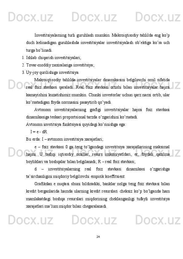 Investitsiyalarning turli  guruhlash mumkin. Makroiqtisodiy tahlilda eng ko’p
duch   kelinadigan   guruhlashda   investitsiyalar   investitsiyalash   ob’ektiga   ko’ra   uch
turga bo’linadi. 
1. Ishlab chiqarish investitsiyalari; 
2. Tovar-moddiy zaxiralariga investitsiya; 
3. Uy-joy qurilishiga investitsiya. 
Makroiqtisodiy   tahlilda   investitsiyalar   dinamikasini   belgilovchi   omil   sifatida
real   foiz   stavkasi   qaraladi.   Real   foiz   stavkasi   ortishi   bilan   investitsiyalar   hajmi
kamayishini kuzatishimiz mumkin. Chunki investorlar uchun qarz narxi ortib, ular
ko’rsatadigan foyda normasini pasaytirib qo’yadi. 
Avtonom   investitsiyalarning   grafigi   investitsiyalar   hajmi   foiz   stavkasi
dinamikasiga teskari proportsional tarzda o’zgarishini ko’rsatadi.    
Avtonom invstitsiya funktsiyasi quyidagi ko’rinishga ega: 
     I = e - dR  
Bu erda: I – avtonom investitsiya xarajatlari; 
e   –   foiz   stavkasi   0   ga   teng   to’lgandagi   investitsiya   xarajatlarining   maksimal
hajmi.   U   tashqi   iqtisodiy   omillar,   resurs   imkoniyatldari,   er,   foydali   qazilma
boyliklari va boshqalar bilan belgilanadi; R – real foiz stavkasi; 
d   –   investitsiyalarning   real   foiz   stavkasi   dinamikasi   o’zgarishga
ta’sirchanligini miqdoriy belgilovchi empirik koeffitsient. 
Grafikdan   e   nuqtasi   shuni   bildiradiki,   banklar   nolga   teng   foiz   stavkasi   bilan
kredit   berganlarida   hamda   ularning   kredit   resurslari   cheksiz   ko’p   bo’lganda   ham
mamlakatdagi   boshqa   resurslari   miqdorining   cheklanganligi   tufayli   investitsiya
xarajatlari ma’lum miqdor bilan chegaralanadi 
24