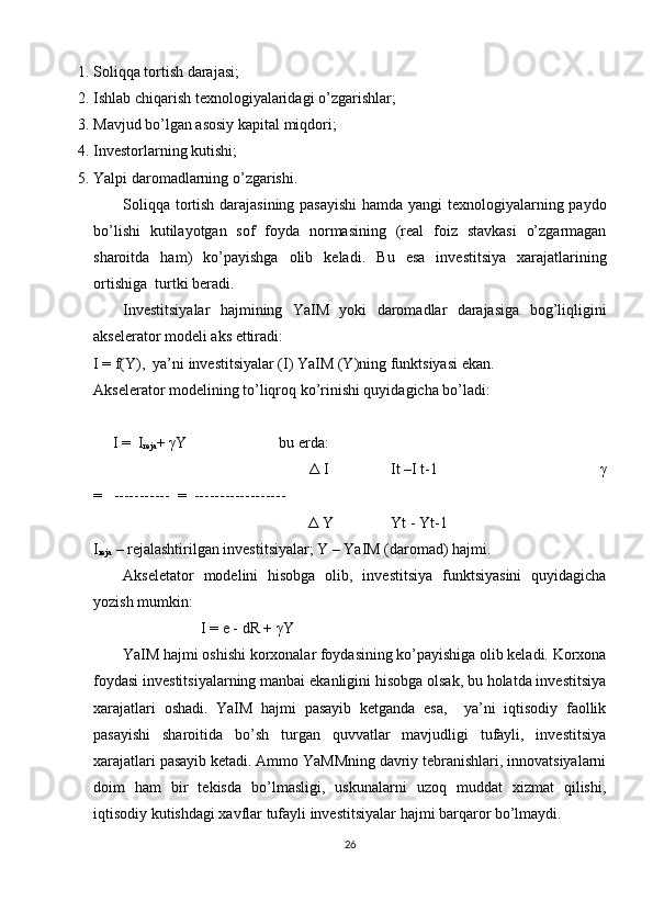 1. Soliqqa tortish darajasi; 
2. Ishlab chiqarish texnologiyalaridagi o’zgarishlar; 
3. Mavjud bo’lgan asosiy kapital miqdori; 
4. Investorlarning kutishi; 
5. Yalpi daromadlarning o’zgarishi. 
Soliqqa tortish darajasining pasayishi  hamda yangi texnologiyalarning paydo
bo’lishi   kutilayotgan   sof   foyda   normasining   (real   foiz   stavkasi   o’zgarmagan
sharoitda   ham)   ko’payishga   olib   keladi.   Bu   esa   investitsiya   xarajatlarining
ortishiga  turtki beradi. 
Investitsiyalar   hajmining   YaIM   yoki   daromadlar   darajasiga   bog’liqligini
akselerator modeli aks ettiradi: 
I = f(Y),  ya’ni investitsiyalar (I) YaIM (Y)ning funktsiyasi ekan. 
Akselerator modelining to’liqroq ko’rinishi quyidagicha bo’ladi: 
 
      I =  I
reja +  γ Y                        bu erda: 
                                                        Δ  I                It –I t-1                                          γ
=   -----------  =  ------------------   
                                                         Δ  Y               Yt - Yt-1    
I
reja  – rejalashtirilgan investitsiyalar; Y – YaIM (daromad) hajmi. 
Akseletator   modelini   hisobga   olib,   investitsiya   funktsiyasini   quyidagicha
yozish mumkin: 
                             I = e - dR +  γ Y 
YaIM hajmi oshishi korxonalar foydasining ko’payishiga olib keladi. Korxona
foydasi investitsiyalarning manbai ekanligini hisobga olsak, bu holatda investitsiya
xarajatlari   oshadi.   YaIM   hajmi   pasayib   ketganda   esa,     ya’ni   iqtisodiy   faollik
pasayishi   sharoitida   bo’sh   turgan   quvvatlar   mavjudligi   tufayli,   investitsiya
xarajatlari pasayib ketadi. Ammo YaMMning davriy tebranishlari, innovatsiyalarni
doim   ham   bir   tekisda   bo’lmasligi,   uskunalarni   uzoq   muddat   xizmat   qilishi,
iqtisodiy kutishdagi xavflar tufayli investitsiyalar hajmi barqaror bo’lmaydi. 
26 