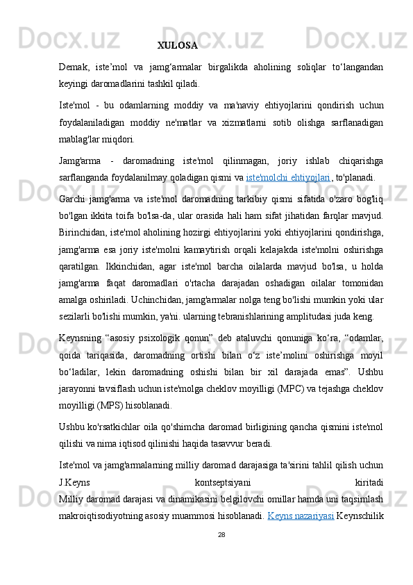 XULOSA
Demak,   iste’mol   va   jamg‘armalar   birgalikda   aholining   soliqlar   to‘langandan
keyingi daromadlarini tashkil qiladi.
Iste'mol   -   bu   odamlarning   moddiy   va   ma'naviy   ehtiyojlarini   qondirish   uchun
foydalaniladigan   moddiy   ne'matlar   va   xizmatlarni   sotib   olishga   sarflanadigan
mablag'lar miqdori.
Jamg'arma   -   daromadning   iste'mol   qilinmagan,   joriy   ishlab   chiqarishga
sarflanganda foydalanilmay qoladigan qismi va   iste'molchi ehtiyojlari , to'planadi.
Garchi   jamg'arma   va   iste'mol   daromadning   tarkibiy   qismi   sifatida   o'zaro   bog'liq
bo'lgan ikkita toifa bo'lsa-da, ular orasida  hali  ham  sifat  jihatidan farqlar  mavjud.
Birinchidan, iste'mol aholining hozirgi ehtiyojlarini yoki ehtiyojlarini qondirishga,
jamg'arma   esa   joriy   iste'molni   kamaytirish   orqali   kelajakda   iste'molni   oshirishga
qaratilgan.   Ikkinchidan,   agar   iste'mol   barcha   oilalarda   mavjud   bo'lsa,   u   holda
jamg'arma   faqat   daromadlari   o'rtacha   darajadan   oshadigan   oilalar   tomonidan
amalga oshiriladi. Uchinchidan, jamg'armalar nolga teng bo'lishi mumkin yoki ular
sezilarli bo'lishi mumkin, ya'ni. ularning tebranishlarining amplitudasi juda keng.
Keynsning   “asosiy   psixologik   qonun”   deb   ataluvchi   qonuniga   ko‘ra,   “odamlar,
qoida   tariqasida,   daromadning   ortishi   bilan   o‘z   iste’molini   oshirishga   moyil
bo‘ladilar,   lekin   daromadning   oshishi   bilan   bir   xil   darajada   emas”.   Ushbu
jarayonni tavsiflash uchun iste'molga cheklov moyilligi (MPC) va tejashga cheklov
moyilligi (MPS) hisoblanadi.
Ushbu ko'rsatkichlar  oila qo'shimcha daromad birligining qancha qismini iste'mol
qilishi va nima iqtisod qilinishi haqida tasavvur beradi.
Iste'mol va jamg'armalarning milliy daromad darajasiga ta'sirini tahlil qilish uchun
J.Keyns   kontseptsiyani   kiritadi
Milliy daromad darajasi va dinamikasini belgilovchi omillar hamda uni taqsimlash
makroiqtisodiyotning asosiy muammosi hisoblanadi.   Keyns nazariyasi   Keynschilik
28 