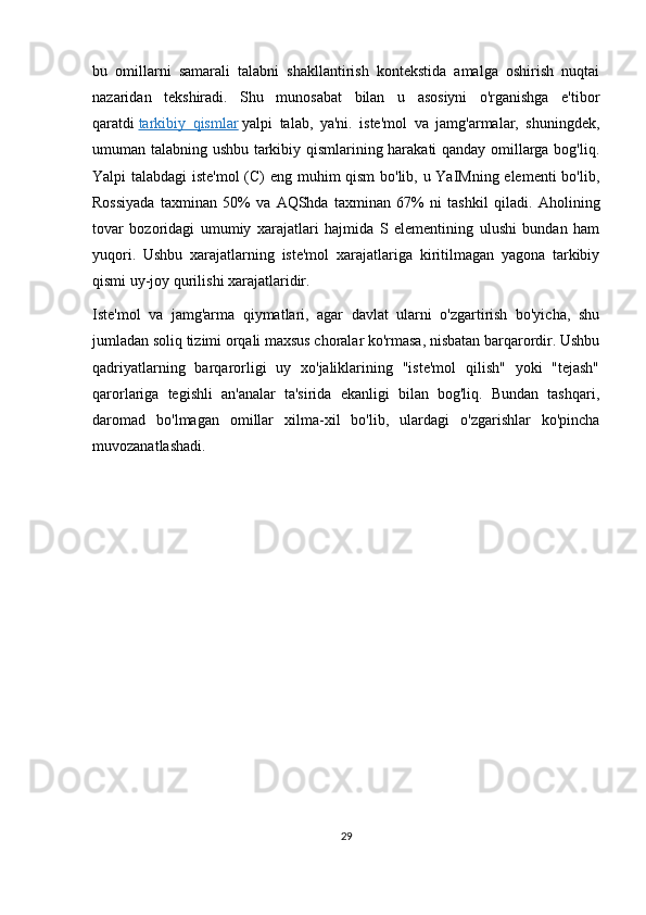 bu   omillarni   samarali   talabni   shakllantirish   kontekstida   amalga   oshirish   nuqtai
nazaridan   tekshiradi.   Shu   munosabat   bilan   u   asosiyni   o'rganishga   e'tibor
qaratdi   tarkibiy   qismlar   yalpi   talab,   ya'ni.   iste'mol   va   jamg'armalar,   shuningdek,
umuman talabning ushbu tarkibiy qismlarining harakati  qanday omillarga bog'liq.
Yalpi talabdagi  iste'mol  (C) eng muhim qism  bo'lib, u YaIMning elementi bo'lib,
Rossiyada   taxminan   50%   va   AQShda   taxminan   67%   ni   tashkil   qiladi.   Aholining
tovar   bozoridagi   umumiy   xarajatlari   hajmida   S   elementining   ulushi   bundan   ham
yuqori.   Ushbu   xarajatlarning   iste'mol   xarajatlariga   kiritilmagan   yagona   tarkibiy
qismi uy-joy qurilishi xarajatlaridir.
Iste'mol   va   jamg'arma   qiymatlari,   agar   davlat   ularni   o'zgartirish   bo'yicha,   shu
jumladan soliq tizimi orqali maxsus choralar ko'rmasa, nisbatan barqarordir. Ushbu
qadriyatlarning   barqarorligi   uy   xo'jaliklarining   "iste'mol   qilish"   yoki   "tejash"
qarorlariga   tegishli   an'analar   ta'sirida   ekanligi   bilan   bog'liq.   Bundan   tashqari,
daromad   bo'lmagan   omillar   xilma-xil   bo'lib,   ulardagi   o'zgarishlar   ko'pincha
muvozanatlashadi.
29