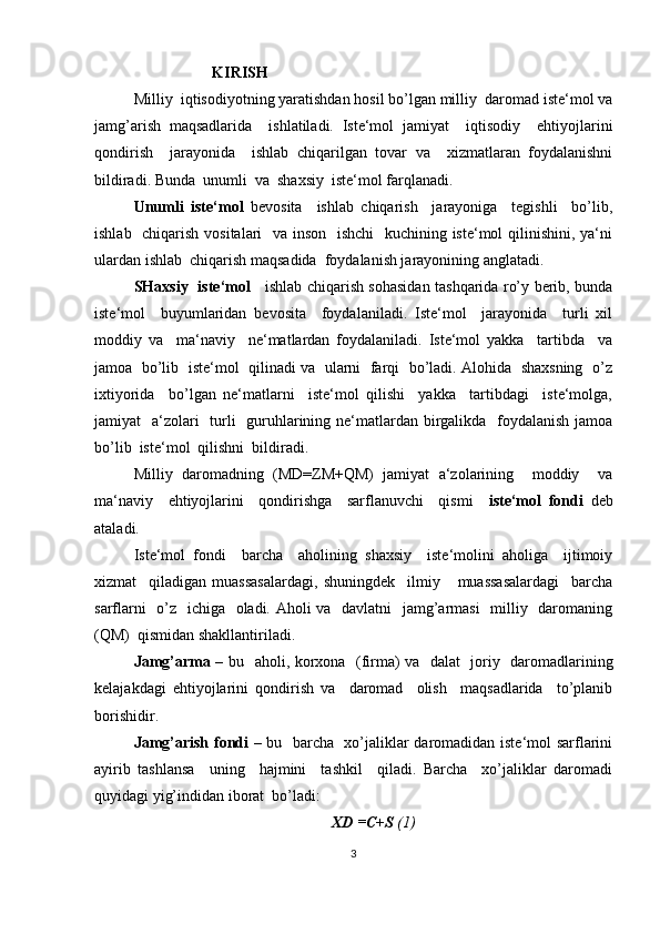 KIRISH
Milliy  iqtisodiyotning yaratishdan hosil bo’lgan milliy  daromad iste‘mol va
jamg’arish   maqsadlarida     ishlatiladi.   Iste‘mol   jamiyat     iqtisodiy     ehtiyojlarini
qondirish     jarayonida     ishlab   chiqarilgan   tovar   va     xizmatlaran   foydalanishni
bildiradi. Bunda  unumli  va  shaxsiy  iste‘mol farqlanadi.
Unumli   iste‘mol   bevosita     ishlab   chiqarish     jarayoniga     tegishli     bo’lib,
ishlab   chiqarish vositalari   va inson   ishchi    kuchining iste‘mol qilinishini, ya‘ni
ulardan ishlab  chiqarish maqsadida  foydalanish jarayonining anglatadi.
SHaxsiy   iste‘mol      ishlab chiqarish sohasidan tashqarida ro’y berib, bunda
iste‘mol     buyumlaridan   bevosita     foydalaniladi.   Iste‘mol     jarayonida     turli   xil
moddiy   va     ma‘naviy     ne‘matlardan   foydalaniladi.   Iste‘mol   yakka     tartibda     va
jamoa   bo’lib  iste‘mol  qilinadi va   ularni  farqi   bo’ladi. Alohida   shaxsning   o’z
ixtiyorida     bo’lgan   ne‘matlarni     iste‘mol   qilishi     yakka     tartibdagi     iste‘molga,
jamiyat   a‘zolari    turli   guruhlarining ne‘matlardan birgalikda   foydalanish jamoa
bo’lib  iste‘mol  qilishni  bildiradi.
Milliy   daromadning   (MD=ZM+QM)   jamiyat   a‘zolarining     moddiy     va
ma‘naviy     ehtiyojlarini     qondirishga     sarflanuvchi     qismi     iste‘mol   fondi   deb
ataladi.
Iste‘mol   fondi     barcha     aholining   shaxsiy     iste‘molini   aholiga     ijtimoiy
xizmat     qiladigan   muassasalardagi,   shuningdek     ilmiy       muassasalardagi     barcha
sarflarni    o’z   ichiga   oladi. Aholi  va   davlatni    jamg’armasi    milliy   daromaning
(QM)  qismidan shakllantiriladi.
Jamg’arma   – bu   aholi, korxona   (firma) va   dalat   joriy   daromadlarining
kelajakdagi   ehtiyojlarini   qondirish   va     daromad     olish     maqsadlarida     to’planib
borishidir.
Jamg’arish fondi   – bu   barcha   xo’jaliklar daromadidan iste‘mol sarflarini
ayirib   tashlansa     uning     hajmini     tashkil     qiladi.   Barcha     xo’jaliklar   daromadi
quyidagi yig’indidan iborat  bo’ladi:
XD =C+S  (1)
3