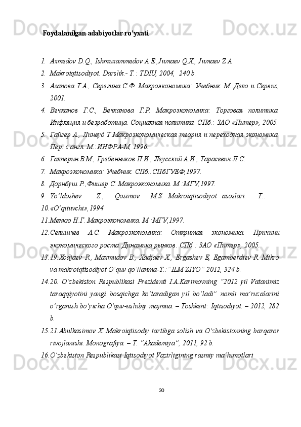 Foydalanilgan adabiyotlar ro’yxati
 
1. Axmedov D.Q., Ishmuxammedov A.E.,Jumaev Q.X., Jumaev Z.A 
2. Makroiqtisodiyot. Darslik.- T.: TDIU, 2004,  240 b. 
3. Агапова Т.А., Серегина С.Ф. Макроэкономика: Учебник. М.:Дело и Сервис,
2001. 
4. Вечканов   Г.С.,   Вечканова   Г.Р.   Макроэкономика:   Торговая   политика.
Инфляция и безработица. Социалная политика. СПб.: ЗАО «Питер», 2005.
5. Гайгер А., Линвуд Т.Макроэкономическая теория и переходная экономика.
Пер. с англ. М.:ИНФРА-М, 1996.  
6. Галперин В.М., Гребенников П.И., Леусский А.И., Тарасевич Л.С. 
7. Макроэкономика: Учебник. СПб.:СПбГУЕФ,1997. 
8. Дорнбуш Р.,Фишер С. Макроэкономика. М.:МГУ,1997. 
9. Yo’ldoshev  Z.,  Qosimov  M.S.  Makroiqtisodiyot  asoslari.  T.: 
10. «O’qituvchi»,1994 
11. Менкю Н.Г. Макроэкономика. М.:МГУ,1997. 
12. Селишчев   А.С.   Макроэкономика:   Откритая   экономика.   Причини
экономического роста. Динамика рынков. СПб.: ЗАО «Питер», 2005. 
13. 19.Xodjaev  R., Maxmudov  B.,  Xadjaev  X.,  Ergashev  E, Egamberdiev  R. Mikro
va makroiqtisodiyot.O’quv qo’llanma-T.:”ILM ZIYO” 2012, 324 b. 
14. 20.   O’zbekiston   Respublikasi   Prezidenti   I.A.Karimovning   “2012   yil   Vatanimiz
taraqqiyotini   yangi   bosqichga   ko’taradigan   yil   bo’ladi”   nomli   ma’ruzalarini
o’rganish bo’yicha O’quv-uslubiy majmua. – Toshkent: Iqtisodiyot. – 2012, 282
b.  
15. 21.Abulkasimov X. Makroiqtisodiy tartibga solish va O’zbekistonning barqaror
rivojlanishi.  Monografiya. – T. “Akademiya”, 2011, 92 b. 
16. O’zbekiston Respublikasi Iqtisodiyot Vazirligining rasmiy ma’lumotlari 
30 