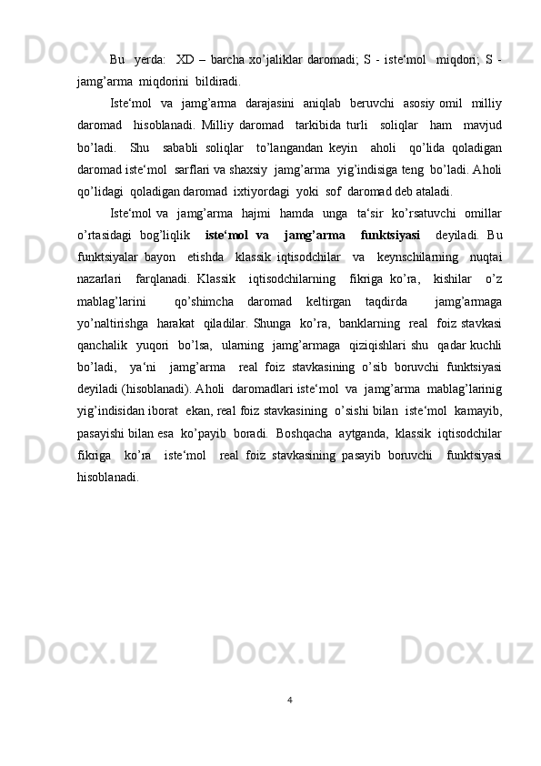 Bu     yerda:     XD   –   barcha   xo’jaliklar   daromadi;   S   -   iste‘mol     miqdori;   S   -
jamg’arma  miqdorini  bildiradi. 
Iste‘mol    va   jamg’arma   darajasini    aniqlab   beruvchi    asosiy  omil   milliy
daromad     hisoblanadi.   Milliy   daromad     tarkibida   turli     soliqlar     ham     mavjud
bo’ladi.     Shu     sababli   soliqlar     to’langandan   keyin     aholi     qo’lida   qoladigan
daromad iste‘mol  sarflari va shaxsiy  jamg’arma  yig’indisiga teng  bo’ladi. Aholi
qo’lidagi  qoladigan daromad  ixtiyordagi  yoki  sof  daromad deb ataladi.
Iste‘mol   va     jamg’arma     hajmi     hamda     unga    ta‘sir     ko’rsatuvchi     omillar
o’rtasidagi   bog’liqlik     iste‘mol   va     jamg’arma     funktsiyasi     deyiladi.   Bu
funktsiyalar   bayon     etishda     klassik   iqtisodchilar     va     keynschilarning     nuqtai
nazarlari     farqlanadi.   Klassik     iqtisodchilarning     fikriga   ko’ra,     kishilar     o’z
mablag’larini     qo’shimcha   daromad   keltirgan   taqdirda     jamg’armaga
yo’naltirishga   harakat    qiladilar. Shunga   ko’ra,   banklarning   real    foiz  stavkasi
qanchalik    yuqori     bo’lsa,     ularning    jamg’armaga    qiziqishlari   shu    qadar  kuchli
bo’ladi,     ya‘ni     jamg’arma     real   foiz   stavkasining   o’sib   boruvchi   funktsiyasi
deyiladi (hisoblanadi). Aholi  daromadlari iste‘mol  va  jamg’arma  mablag’larinig
yig’indisidan iborat   ekan, real foiz stavkasining  o’sishi bilan  iste‘mol  kamayib,
pasayishi bilan esa  ko’payib  boradi.  Boshqacha  aytganda,  klassik  iqtisodchilar
fikriga     ko’ra     iste‘mol     real   foiz   stavkasining   pasayib   boruvchi     funktsiyasi
hisoblanadi.
4