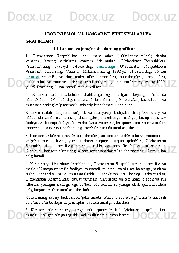                    I BOB ISTEMOL VA JAMGARISH FUNKSIYALARI VA 
GRAFIKLARI
1.1   Iste’mol va jamg’arish, ularning grafiklari
1.   O‘zbekiston   Respublikasi   don   mahsulotlari   (“O‘zdonmahsulot”)   davlat
konserni,   keyingi   o‘rinlarda   konsern   deb   ataladi,   O‘zbekiston   Respublikasi
Prezidentining   1992-yil   6-fevraldagi   Farmoniga ,   O‘zbekiston   Respublikasi
Prezidenti   huzuridagi   Vazirlar   Mahkamasining   1992-yil   21-fevraldagi   75-son
qaroriga   muvofiq   va   don   mahsulotlari   tarmoqlari,   birlashmalari,   korxonalari,
tashkilotlari   va   muassasalarining   qarori   bo‘yicha   (ta’sis   konferensiyasining   1992-
yil 29-fevraldagi 1-son qarori) tashkil etilgan.
2.   Konsern   turli   mulkchilik   shakllariga   ega   bo‘lgan,   keyingi   o‘rinlarda
ishtirokchilar   deb   ataladigan   mustaqil   birlashmalar,   korxonalar,   tashkilotlar   va
muassasalarning ko‘p tarmoqli ixtiyoriy birlashmasi hisoblanadi.
Konsern   ishlab   chiqarish,   xo‘jalik   va   moliyaviy   faoliyatni   ilmiy-texnikaviy   va
ishlab   chiqarish   rivojlanishi,   shuningdek,   investitsiya,   moliya,   tashqi   iqtisodiy
faoliyat va boshqa faoliyat bo‘yicha funksiyalarning bir qismi konsern muassislari
tomonidan ixtiyoriy ravishda unga berilishi asosida amalga oshiradi.
3. Konsern tarkibiga qiruvchi birlashmalar, korxonalar, tashkilotlar va muassasalar
xo‘jalik   mustaqilligini,   yuridik   shaxs   huquqini   saqlab   qoladilar,   O‘zbekiston
Respublikasi   qonunchiligiga   va   mazkur   Ustavga   muvofiq   faoliyat   ko‘rsatadilar.
Ular bilan konsern o‘rtasidagi o‘zaro munosabatlar ta’sis shartnomasi, Ustav bilan
belgilanadi.
4.   Konsern   yuridik   shaxs   hisoblanadi,   O‘zbekiston   Respublikasi   qonunchiligi   va
mazkur Ustavga muvofiq faoliyat ko‘rsatadi, mustaqil va yig‘ma balansga, bank va
tashqi   iqtisodiy   bank   muassasalarida   hisob-kitob   va   boshqa   schyotlariga,
O‘zbekiston   Respublikasi   davlat   tamg‘asi   tushirilgan   va   o‘z   nomi   o‘zbek   va   rus
tillarida   yozilgan   muhrga   ega   bo‘ladi.   Konsernni   ro‘yxatga   olish   qonunchilikda
belgilangan tartibda amalga oshiriladi.
Konsernning  asosiy  faoliyati   xo‘jalik  hisobi,   o‘zini  o‘zi   mablag‘   bilan   ta’minlash
va o‘zini o‘zi boshqarish prinsiplari asosida amalga oshiriladi.
5.   Konsern   o‘z   majburiyatlariga   ko‘ra   qonunchilik   bo‘yicha   jazo   qo‘llanilishi
mumkin bo‘lgan o‘ziga tegishli mol-mulk uchun javob beradi.
5 