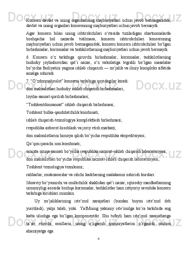 Konsern davlat va uning organlarining majburiyatlari uchun javob bermaganidek,
davlat va uning organlari konsernning majburiyatlari uchun javob bermaydi.
Agar   konsern   bilan   uning   ishtirokchilari   o‘rtasida   tuziladigan   shartnomalarda
boshqacha   hol   nazarda   tutilmasa,   konsern   ishtirokchilari   konsernning
majburiyatlari uchun javob bermaganidek, konsern konsern ishtirokchilari bo‘lgan
birlashmalar, korxonalar va tashkilotlarning majburiyatlari uchun javob bermaydi.
6.   Konsern   o‘z   tarkibiga   qiruvchi   birlashmalar,   korxonalar,   tashkilotlarning
hududiy   joylashuvidan   qat’i   nazar,   o‘z   vakolatiga   tegishli   bo‘lgan   masalalar
bo‘yicha faoliyatini yagona ishlab chiqarish — xo‘jalik va ilmiy kompleks sifatida
amalga oshiradi.
7. “O‘zdonmahsulot” konserni tarkibiga quyidagilar kiradi:
don mahsulotlari hududiy ishlab chiqarish birlashmalari;
loyiha-sanoat-qurilish birlashmalari;
“Toshkentdonsanoat” ishlab chiqarish birlashmasi;
Toshkent bulka-qandolatchilik kombinati;
ishlab chiqarish-texnologiya komplektlash birlashmasi;
respublika axborot-hisoblash va joriy etish markazi;
don mahsulotlarini himoya qilish bo‘yicha respublika ekspeditsiyasi;
Qo‘qon ijarachi non kombinati;
omixta ozuqa sanoati bo‘yicha respublika nazorat-ishlab chiqarish laboratoriyasi;
don mahsulotlari bo‘yicha respublika nazorat-ishlab chiqarish laboratoriyasi;
Toshkent texnologiya texnikumi;
rahbarlar, mutaxassislar va ishchi kadrlarning malakasini oshirish kurslari.
Idoraviy bo‘ysunishi va mulkchilik shaklidan qat’i nazar, iqtisodiy manfaatlarining
umumiyligi asosida boshqa korxonalar, tashkilotlar ham ixtiyoriy ravishda konsern
tarkibiga kirishlari mumkin.
Uy   xo’jaliklarining   iste’mol   xarajatlari   (bundan   buyon   iste’mol   deb
yuritiladi),   yalpi   talab,   yoki     YaIMning   yakuniy   iste’molga   ko’ra   tarkibida   eng
katta   ulushga   ega   bo’lgan   komponentdir.   Shu   tufayli   ham   iste’mol   xarajatlariga
ta’sir   etuvchi   omillarni,   uning   o’zgarish   qonuniyatlarini   o’rganish   muhim
ahamiyatga ega. 
6