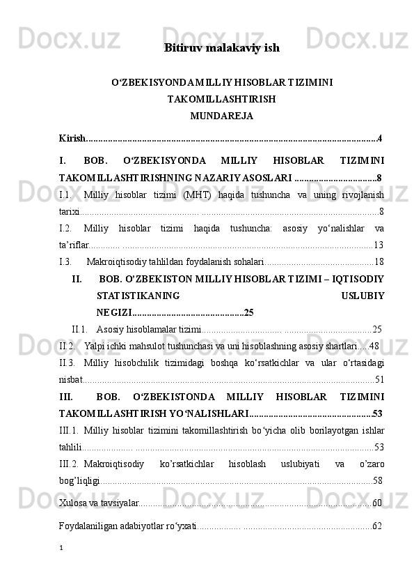Bitiruv malakaviy ish
O ZBEKISYONDA MILLIY HISOBLAR TIZIMINIʻ
TAKOMILLASHTIRISH
MUNDAREJA
Kirish........................................................................................................................4
I. BOB.   O ZBEKISYONDA   MILLIY   HISOBLAR   TIZIMINI	
ʻ
TAKOMILLASHTIRISHNING NAZARIY ASOSLARI ..................................8
I.1. Milliy   hisoblar   tizimi   (MHT)   haqida   tushuncha   va   uning   rivojlanish
tarixi................................................. .........................................................................8
I.2. Milliy   hisoblar   tizimi   haqida   tushuncha:   asosiy   yo‘nalishlar   va
ta’riflar............. .......................................................................................................13
I.3.  Makroiqtisodiy tahlildan foydalanish sohalari.............................................18
II.  BOB. O’ZBEKISTON MILLIY HISOBLAR TIZIMI – IQTISODIY
STATISTIKANING   USLUBIY
NEGIZI..............................................25 
II.1. Asosiy hisoblamalar tizimi................................. ....................................25
II.2. Yalpi ichki mahsulot tushunchasi va uni hisoblashning asosiy shartlari.....48 
II.3. Milliy   hisobchilik   tizimidagi   boshqa   kо‘rsatkichlar   va   ular   о‘rtasidagi
nisbat........................................................................................................................51
III.   BOB.   O ZBEKISTONDA   MILLIY   HISOBLAR   TIZIMINI	
ʻ
TAKOMILLASHTIRISH YO NALISHLARI...................................................53	
ʻ
III.1. Milliy   hisoblar   tizimini   takomillashtirish   bo yicha   olib   borilayotgan   ishlar	
ʻ
tahlili..................... ..................................................................................................53
III.2. Makroiqtisodiy   ko’rsatkichlar   hisoblash   uslubiyati   va   o’zaro
bog’liqligi................................................................................................................58
Xulosa va tavsiyalar................................................................................................60 
Foydalaniligan adabiyotlar ro yxati.................. .....................................................62	
ʻ
1
    