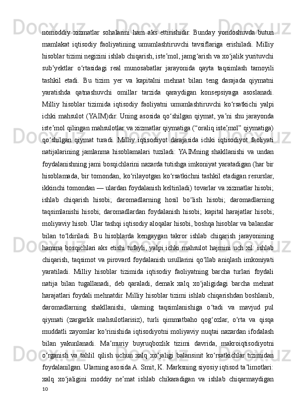 nomoddiy   xizmatlar   sohalarini   ham   aks   ettirishidir.   Bunday   yondoshuvda   butun
mamlakat   iqtisodiy   faoliyatining   umumlashtiruvchi   tavsiflariga   erishiladi.   Milliy
hisoblar tizimi negizini ishlab chiqarish, iste mol, jamg arish va xo jalik yurituvchiʼ ʻ ʻ
sub yektlar   o rtasidagi   real   munosabatlar   jarayonida   qayta   taqsimlash   tamoyili	
ʼ ʻ
tashkil   etadi.   Bu   tizim   yer   va   kapitalni   mehnat   bilan   teng   darajada   qiymatni
yaratishda   qatnashuvchi   omillar   tarzida   qaraydigan   konsepsiyaga   asoslanadi.
Milliy   hisoblar   tizimida   iqtisodiy   faoliyatni   umumlashtiruvchi   ko rsatkichi   yalpi	
ʻ
ichki mahsulot  (YAIM)dir. Uning asosida qo shilgan qiymat, ya ni  shu jarayonda	
ʻ ʼ
iste mol qilingan mahsulotlar va xizmatlar qiymatiga (“oraliq iste mol” qiymatiga)	
ʼ ʼ
qo shilgan   qiymat   turadi.   Milliy   iqtisodiyot   darajasida   ichki   iqtisodiyot   faoliyati
ʻ
natijalarining   jamlanma   hisoblamalari   tuziladi:  YAIMning   shakllanishi   va   undan
foydalanishning jami bosqichlarini nazarda tutishga imkoniyat yaratadigan (har bir
hisoblamada, bir tomondan, ko rilayotgan ko rsatkichni tashkil etadigan resurslar,	
ʻ ʻ
ikkinchi tomondan — ulardan foydalanish keltiriladi) tovarlar va xizmatlar hisobi;
ishlab   chiqarish   hisobi;   daromadlarning   hosil   bo lish   hisobi;   daromadlarning	
ʻ
taqsimlanishi   hisobi;   daromadlardan   foydalanish   hisobi;   kapital   harajatlar   hisobi;
moliyaviy hisob. Ular tashqi iqtisodiy aloqalar hisobi, boshqa hisoblar va balanslar
bilan   to ldiriladi.   Bu   hisoblarda   kengaygan   takror   ishlab   chiqarish   jarayonining	
ʻ
hamma bosqichlari  aks etishi  tufayli, yalpi ichki mahsulot  hajmini uch xil: ishlab
chiqarish, taqsimot va pirovard foydalanish usullarini  qo llab aniqlash imkoniyati	
ʻ
yaratiladi.   Milliy   hisoblar   tizimida   iqtisodiy   faoliyatning   barcha   turlari   foydali
natija   bilan   tugallanadi,   deb   qaraladi,   demak   xalq   xo jaligidagi   barcha   mehnat
ʻ
harajatlari foydali mehnatdir. Milliy hisoblar tizimi ishlab chiqarishdan boshlanib,
daromadlarning   shakllanishi,   ularning   taqsimlanishiga   o tadi   va   mavjud   pul	
ʻ
qiymati   (zargarlik   mahsulotlarisiz),   turli   qimmatbaho   qog ozlar,   o rta   va   qisqa
ʻ ʻ
muddatli zayomlar ko rinishida iqtisodiyotni  moliyaviy nuqtai nazardan ifodalash	
ʻ
bilan   yakunlanadi.   Ma muriy   buyruqbozlik   tizimi   davrida,   makroiqtisodiyotni	
ʼ
o rganish   va   tahlil   qilish   uchun   xalq   xo jaligi   balansinit   ko rsatkichlar   tizimidan	
ʻ ʻ ʻ
foydalanilgan. Ularning asosida A. Smit, K. Marksning siyosiy iqtisod ta limotlari:	
ʼ
xalq   xo jaligini   moddiy   ne mat   ishlab   chikaradigan   va   ishlab   chiqarmaydigan	
ʻ ʼ
10