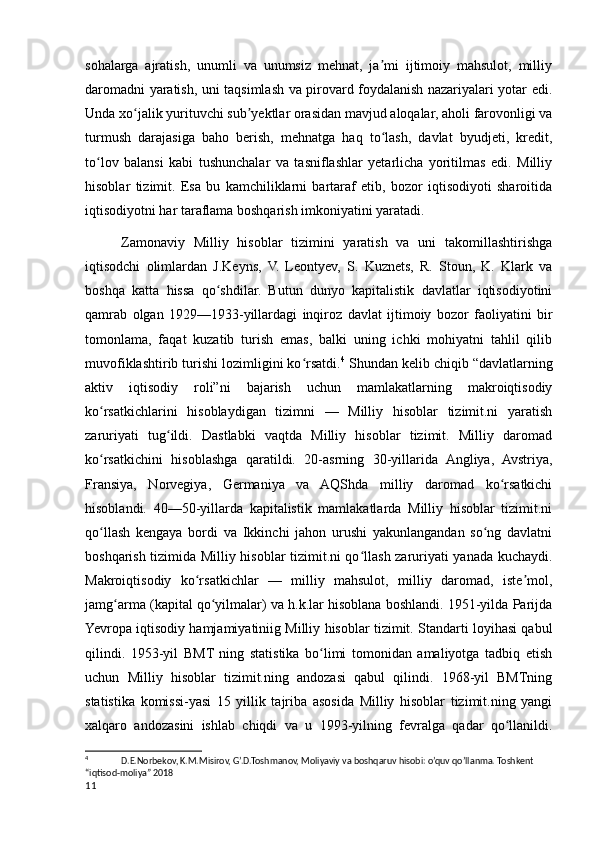 sohalarga   ajratish,   unumli   va   unumsiz   mehnat,   ja mi   ijtimoiy   mahsulot,   milliyʼ
daromadni yaratish, uni taqsimlash va pirovard foydalanish nazariyalari yotar edi.
Unda xo jalik yurituvchi sub yektlar orasidan mavjud aloqalar, aholi farovonligi va	
ʻ ʼ
turmush   darajasiga   baho   berish,   mehnatga   haq   to lash,   davlat   byudjeti,   kredit,	
ʻ
to lov   balansi   kabi   tushunchalar   va   tasniflashlar   yetarlicha   yoritilmas   edi.   Milliy	
ʻ
hisoblar   tizimit.   Esa   bu   kamchiliklarni   bartaraf   etib,   bozor   iqtisodiyoti   sharoitida
iqtisodiyotni har taraflama boshqarish imkoniyatini yaratadi.
Zamonaviy   Milliy   hisoblar   tizimini   yaratish   va   uni   takomillashtirishga
iqtisodchi   olimlardan   J.Keyns,   V.   Leontyev,   S.   Kuznets,   R.   Stoun,   K.   Klark   va
boshqa   katta   hissa   qo shdilar.   Butun   dunyo   kapitalistik   davlatlar   iqtisodiyotini	
ʻ
qamrab   olgan   1929—1933-yillardagi   inqiroz   davlat   ijtimoiy   bozor   faoliyatini   bir
tomonlama,   faqat   kuzatib   turish   emas,   balki   uning   ichki   mohiyatni   tahlil   qilib
muvofiklashtirib turishi lozimligini ko rsatdi.	
ʻ 4
 Shundan kelib chiqib “davlatlarning
aktiv   iqtisodiy   roli”ni   bajarish   uchun   mamlakatlarning   makroiqtisodiy
ko rsatkichlarini   hisoblaydigan   tizimni   —   Milliy   hisoblar   tizimit.ni   yaratish	
ʻ
zaruriyati   tug ildi.   Dastlabki   vaqtda   Milliy   hisoblar   tizimit.   Milliy   daromad	
ʻ
ko rsatkichini   hisoblashga   qaratildi.   20-asrning   30-yillarida   Angliya,   Avstriya,	
ʻ
Fransiya,   Norvegiya,   Germaniya   va   AQShda   milliy   daromad   ko rsatkichi	
ʻ
hisoblandi.   40—50-yillarda   kapitalistik   mamlakatlarda   Milliy   hisoblar   tizimit.ni
qo llash   kengaya   bordi   va   Ikkinchi   jahon   urushi   yakunlangandan   so ng   davlatni	
ʻ ʻ
boshqarish tizimida Milliy hisoblar tizimit.ni qo llash zaruriyati yanada kuchaydi.	
ʻ
Makroiqtisodiy   ko rsatkichlar   —   milliy   mahsulot,   milliy   daromad,   iste mol,	
ʻ ʼ
jamg arma (kapital qo yilmalar) va h.k.lar hisoblana boshlandi. 1951-yilda Parijda	
ʻ ʻ
Yevropa iqtisodiy hamjamiyatiniig Milliy hisoblar tizimit. Standarti loyihasi qabul
qilindi.   1953-yil   BMT   ning   statistika   bo limi   tomonidan   amaliyotga   tadbiq   etish	
ʻ
uchun   Milliy   hisoblar   tizimit.ning   andozasi   qabul   qilindi.   1968-yil   BMTning
statistika   komissi-yasi   15   yillik   tajriba   asosida   Milliy   hisoblar   tizimit.ning   yangi
xalqaro   andozasini   ishlab   chiqdi   va   u   1993-yilning   fevralga   qadar   qo llanildi.	
ʻ
4
  D.E.Norbekov, K.M.Misirov, G’.D.Toshmanov, Moliyaviy va boshqaruv hisobi: o’quv qo’llanma. Toshkent 
“iqtisod-moliya” 2018
11
    