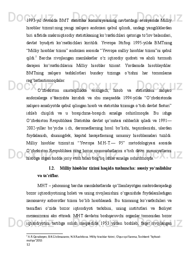 1993-yil   fevralda   BMT   statistika   komissiyasining   navbatdagi   sessiyasida   Milliy
hisoblar   tizimit.ning   yangi   xalqaro   andozasi   qabul   qilindi,   undagi   yangiliklardan
biri sifatida makroiqtisodiy statistikaning ko rsatkichlari qatoriga to lov balanslari,ʻ ʻ
davlat   byudjeti   ko rsatkichlari   kiritildi.   Yevropa   Ittifoqi   1995-yilda   BMTning	
ʻ
“Milliy hisoblar tizimi” andozasi asosida “Yevropa milliy hisoblar tizimi”ni qabul
qildi. 5
  Barcha   rivojlangan   mamlakatlar   o z   iqtisodiy   qudrati   va   aholi   turmush	
ʻ
darajasi   ko rsatkichlarini   Milliy   hisoblar   tizimit.   Yordamida   hisoblaydilar.	
ʻ
BMTning   xalqaro   tashkilotlari   bunday   tizimga   o tishni   har   tomonlama	
ʻ
rag batlantirmoqdalar.	
ʻ
O zbekiston   mustaqillikka   erishgach,   hisob   va   statistikani   xalqaro	
ʻ
andozalarga   o tkazishta   kirishdi   va   shu   maqsadda   1994-yilda   “O zbekistonda	
ʻ ʻ
xalqaro amaliyotda qabul qilingan hisob va statistika tizimiga o tish davlat fasturi”	
ʻ
ishlab   chiqildi   va   u   bosqichma-bosqich   amalga   oshirilmoqda.   Bu   ishga
O zbekiston   Respublikasi   Statistika   davlat   qo mitasi   rahbarlik   qiladi   va   1991—	
ʻ ʻ
2002-yillar   bo yicha   i.ch,   daromadlarning   hosil   bo lishi,   taqsimlanishi,   ulardan	
ʻ ʻ
foydalanish,   shuningdek,   kapital   harajatlarning   umumiy   hisoblamalari   tuzildi.
Milliy   hisoblar   tizimit.ni   “Yevropa   M.H-T.—   95”   metodologiyasi   asosida
O zbekiston   Respublikasi   ning   bozor   munosabatlarini   o tish   davri   xususiyatlarini	
ʻ ʻ
hisobga olgan hodda joriy etish bilan bog liq ishlar amalga oshirilmoqda.	
ʻ
I.2. Milliy hisoblar tizimi haqida tushuncha: asosiy yo‘nalishlar
va ta’riflar. 
MHT – jahonning barcha mamlakatlarida qo‘llanilayotgan makrodarajadagi
bozor   iqtisodiyotining  holati   va   uning   rivojlanishini   o‘rganishda   foydalaniladigan
zamonaviy   aхborotlar   tizimi   bo‘lib   hisoblanadi.   Bu   tizimning   ko‘rsatkchilari   va
tasniflari   o‘zida   bozor   iqtisodiyoti   tarkibini,   uning   institutlari   va   faoliyat
meхanizmini   aks   ettiradi.   MHT   davlatni   boshqaruvchi   organlar   tomonidan   bozor
iqtisodiyotini   tartibga   solish   maqsadida   1953   yildan   boshlab,   faqat   rivojlangan
5
 A.R.Qoraboyev, B.K.G’oibnazarov, N.X.Rashitova. Milliy hisoblar tizimi; O’quv qo’llanma, Toshkent “Iqtisod-
moliya”2015
12
    