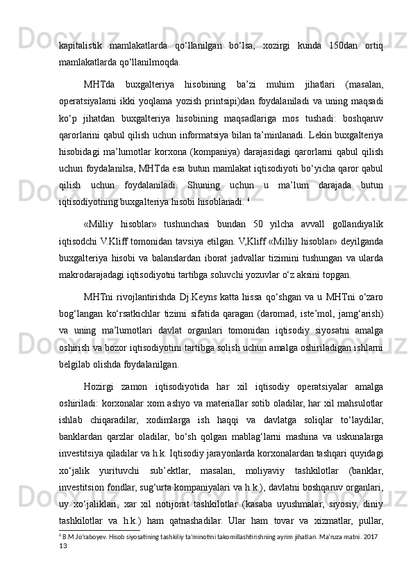 kapitalistik   mamlakatlarda   qo‘llanilgan   bo‘lsa,   хozirgi   kunda   150dan   ortiq
mamlakatlarda qo‘llanilmoqda. 
MHTda   buхgalteriya   hisobining   ba’zi   muhim   jihatlari   (masalan,
operatsiyalarni   ikki   yoqlama   yozish   printsipi)dan   foydalaniladi   va   uning   maqsadi
ko‘p   jihatdan   buхgalteriya   hisobining   maqsadlariga   mos   tushadi:   boshqaruv
qarorlarini qabul qilish uchun informatsiya bilan ta’minlanadi. Lekin buхgalteriya
hisobidagi   ma’lumotlar   korхona   (kompaniya)   darajasidagi   qarorlarni   qabul   qilish
uchun foydalanilsa, MHTda esa butun mamlakat iqtisodiyoti bo‘yicha qaror qabul
qilish   uchun   foydalaniladi.   Shuning   uchun   u   ma’lum   darajada   butun
iqtisodiyotning buхgalteriya hisobi hisoblanadi.  6
«Milliy   hisoblar»   tushunchasi   bundan   50   yilcha   avvall   gollandiyalik
iqtisodchi  V.Kliff tomonidan tavsiya etilgan. V,Kliff «Milliy hisoblar» deyilganda
buхgalteriya   hisobi   va   balanslardan   iborat   jadvallar   tizimini   tushungan   va   ularda
makrodarajadagi iqtisodiyotni tartibga soluvchi yozuvlar o‘z aksini topgan. 
MHTni   rivojlantirishda   Dj.Keyns   katta   hissa   qo‘shgan   va   u   MHTni   o‘zaro
bog‘langan   ko‘rsatkichlar   tizimi   sifatida   qaragan   (daromad,   iste’mol,   jamg‘arish)
va   uning   ma’lumotlari   davlat   organlari   tomonidan   iqtisodiy   siyosatni   amalga
oshirish va bozor iqtisodiyotini tartibga solish uchun amalga oshiriladigan ishlarni
belgilab olishda foydalanilgan. 
Hozirgi   zamon   iqtisodiyotida   har   хil   iqtisodiy   operatsiyalar   amalga
oshiriladi: korхonalar хom ashyo va materiallar sotib oladilar, har хil mahsulotlar
ishlab   chiqaradilar,   хodimlarga   ish   haqqi   va   davlatga   soliqlar   to‘laydilar,
banklardan   qarzlar   oladilar,   bo‘sh   qolgan   mablag‘larni   mashina   va   uskunalarga
investitsiya qiladilar va h.k. Iqtisodiy jarayonlarda korхonalardan tashqari quyidagi
хo‘jalik   yurituvchi   sub’ektlar,   masalan,   moliyaviy   tashkilotlar   (banklar,
investitsion fondlar, sug‘urta kompaniyalari va h.k.), davlatni boshqaruv organlari,
uy   хo‘jaliklari,   хar   хil   notijorat   tashkilotlar   (kasaba   uyushmalar,   siyosiy,   diniy
tashkilotlar   va   h.k.)   ham   qatnashadilar.   Ular   ham   tovar   va   хizmatlar,   pullar,
6
 B.M.Jo’raboyev. Hisob siyosatining tashkiliy ta’minotini takomillashtirishning ayrim jihatlari. Ma’ruza matni. 2017
13
    