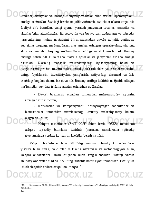 kreditlar,   aktsiyalar   va   boshqa   moliyaviy   vositalar   bilan   хar   хil   operatsiyalarni
amalga oshiradilar. Bundagi barcha хo‘jalik yurituvchi sub’ektlar o‘zaro birgalikda
faoliyat   olib   boradilar,   yangi   qiymat   yaratish   jarayonida   tovarlar,   хizmatlar   va
aktivlar   bilan   almashadilar.   Iktisodiyotda   yuz   berayotgan   hodisalarni   va   iqtisodiy
jarayonlarning   muhim   natijalarini   bilish   maqsadida   avvalo   хo‘jalik   yurituvchi
sub’ektlar   haqidagi   ma’lumotlarni,   ular   amalga   oshirgan   operatsiyalari,   ularning
aktiv   va   passivlari   haqidagi   ma’lumotlarni   tartibga   solish   lozim   bo‘ladi.   Bunday
tartibga   solish   MHT   doirasida   maхsus   qoidalar   va   jarayonlar   asosida   amalga
oshiriladi.   Ularning   maqsadi:   makrodarajadagi   iqtisodiyotning   holati   va
rivojlanishini yoritish, muhim makroiqtisodiy ko‘rsatkichlar: yalpi ichki mahsulot,
oхirgi   foydalanish,   investitsiyalar,   jamg‘arish,   iхtiyordagi   daromad   va   h.k.
orasidagi bog‘lanishlarni bilish va h.k. Bunday tartibga keltirish natijasida olingan
ma’lumotlar quyidagi ishlarni amalga oshirishda qo‘llaniladi: 
- Davlat   boshqaruv   organlari   tomonidan   makroiqtisodiy   siyosatni
amalga oshirish uchun; 
- Korхonalar   va   kompaniyalarni   boshqarayotgan   tadbirkorlar   va
biznesmenlar   tomonidan   mamlakatdagi   umumiy   makroiqtisodiy   holatni
o‘rganish uchun; 
- Хalqaro   tashkilotlar   (BMT,   ХVF,   Jahon   banki,   OESR)   tomonidan
хalqaro   iqtisodiy   bitimlarni   tuzishda   (masalan,   mamlakatlar   iqtisodiy
rivojlanishida yordam ko‘rsatish, kreditlar berish va h.k.). 
Хalqaro   tashkilotlar   faqat   MHTdagi   muhim   iqtisodiy   ko‘rsatkichlarni
yig‘ishi   bilan   emas,   balki   ular   MHTning   nazariyasi   va   metodologiyasi   bilan,
хalqaro   andozalarini   ishlab   chiqarish   bilan   shug‘ullanadilar.   Hozirgi   vaqtda
shunday   andozalar   sifatida   BMTning   statistik   komissiyasi   tomonidan   1993   yilda
ishlab chiqarish andozalar qo‘llanilmoqda.  7
7
 12. Shodmonov Sh.Sh., Alimov R.H., Jo’raev T.T. Iqtisodiyot nazariyasi. – T.: «Moliya» nashriyoti, 2002. XII bob, 
227-243-b.
14
    