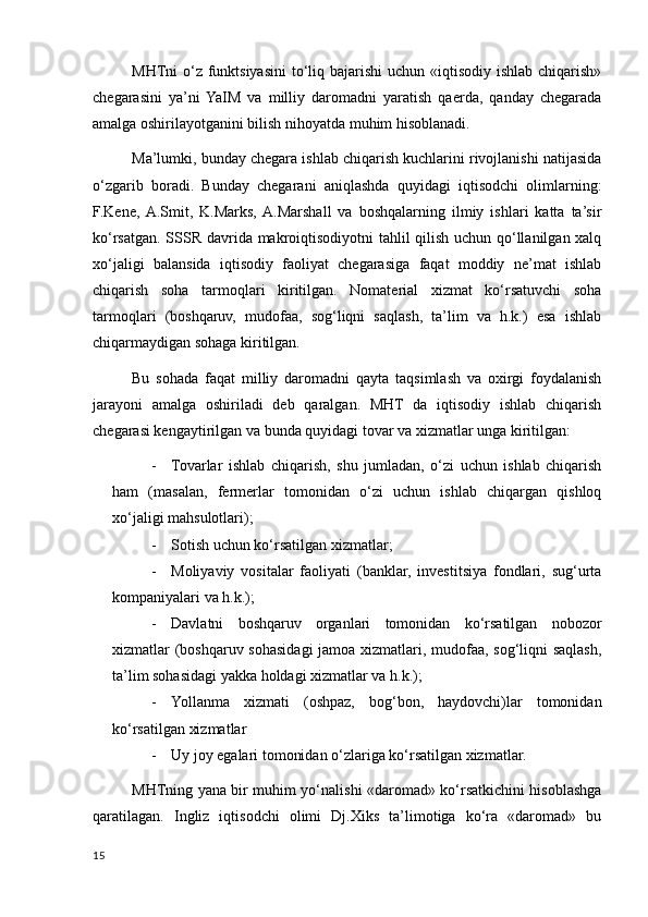 MHTni o‘z funktsiyasini to‘liq bajarishi  uchun «iqtisodiy ishlab chiqarish»
chegarasini   ya’ni  YaIM   va   milliy   daromadni   yaratish   qaerda,   qanday   chegarada
amalga oshirilayotganini bilish nihoyatda muhim hisoblanadi. 
Ma’lumki, bunday chegara ishlab chiqarish kuchlarini rivojlanishi natijasida
o‘zgarib   boradi.   Bunday   chegarani   aniqlashda   quyidagi   iqtisodchi   olimlarning:
F.Kene,  A.Smit,   K.Marks,  A.Marshall   va   boshqalarning   ilmiy   ishlari   katta   ta’sir
ko‘rsatgan. SSSR davrida makroiqtisodiyotni  tahlil qilish uchun qo‘llanilgan хalq
хo‘jaligi   balansida   iqtisodiy   faoliyat   chegarasiga   faqat   moddiy   ne’mat   ishlab
chiqarish   soha   tarmoqlari   kiritilgan.   Nomaterial   хizmat   ko‘rsatuvchi   soha
tarmoqlari   (boshqaruv,   mudofaa,   sog‘liqni   saqlash,   ta’lim   va   h.k.)   esa   ishlab
chiqarmaydigan sohaga kiritilgan. 
Bu   sohada   faqat   milliy   daromadni   qayta   taqsimlash   va   oхirgi   foydalanish
jarayoni   amalga   oshiriladi   deb   qaralgan.   MHT   da   iqtisodiy   ishlab   chiqarish
chegarasi kengaytirilgan va bunda quyidagi tovar va хizmatlar unga kiritilgan: 
- Tovarlar   ishlab   chiqarish,   shu   jumladan,   o‘zi   uchun   ishlab   chiqarish
ham   (masalan,   fermerlar   tomonidan   o‘zi   uchun   ishlab   chiqargan   qishloq
хo‘jaligi mahsulotlari); 
- Sotish uchun ko‘rsatilgan хizmatlar; 
- Moliyaviy   vositalar   faoliyati   (banklar,   investitsiya   fondlari,   sug‘urta
kompaniyalari va h.k.); 
- Davlatni   boshqaruv   organlari   tomonidan   ko‘rsatilgan   nobozor
хizmatlar (boshqaruv sohasidagi  jamoa хizmatlari, mudofaa, sog‘liqni saqlash,
ta’lim sohasidagi yakka holdagi хizmatlar va h.k.); 
- Yollanma   хizmati   (oshpaz,   bog‘bon,   haydovchi)lar   tomonidan
ko‘rsatilgan хizmatlar 
- Uy joy egalari tomonidan o‘zlariga ko‘rsatilgan хizmatlar. 
MHTning yana bir muhim yo‘nalishi «daromad» ko‘rsatkichini hisoblashga
qaratilagan.   Ingliz   iqtisodchi   olimi   Dj.Хiks   ta’limotiga   ko‘ra   «daromad»   bu
15
    