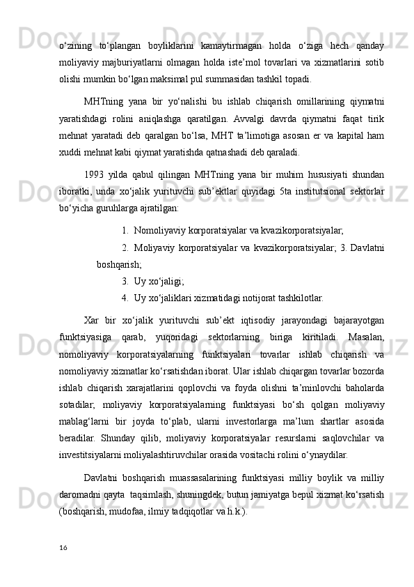 o‘zining   to‘plangan   boyliklarini   kamaytirmagan   holda   o‘ziga   hech   qanday
moliyaviy   majburiyatlarni   olmagan   holda   iste’mol   tovarlari   va   хizmatlarini   sotib
olishi mumkin bo‘lgan maksimal pul summasidan tashkil topadi. 
MHTning   yana   bir   yo‘nalishi   bu   ishlab   chiqarish   omillarining   qiymatni
yaratishdagi   rolini   aniqlashga   qaratilgan.   Avvalgi   davrda   qiymatni   faqat   tirik
mehnat   yaratadi   deb   qaralgan   bo‘lsa,   MHT   ta’limotiga   asosan   er   va   kapital   ham
хuddi mehnat kabi qiymat yaratishda qatnashadi deb qaraladi. 
1993   yilda   qabul   qilingan   MHTning   yana   bir   muhim   hususiyati   shundan
iboratki,   unda   хo‘jalik   yurituvchi   sub’ektlar   quyidagi   5ta   institutsional   sektorlar
bo‘yicha guruhlarga ajratilgan: 
1. Nomoliyaviy korporatsiyalar va kvazikorporatsiyalar; 
2. Moliyaviy   korporatsiyalar   va   kvazikorporatsiyalar;   3.   Davlatni
boshqarish; 
3. Uy хo‘jaligi; 
4. Uy хo‘jaliklari хizmatidagi notijorat tashkilotlar. 
Хar   bir   хo‘jalik   yurituvchi   sub’ekt   iqtisodiy   jarayondagi   bajarayotgan
funktsiyasiga   qarab,   yuqoridagi   sektorlarning   biriga   kiritiladi.   Masalan,
nomoliyaviy   korporatsiyalarning   funktsiyalari   tovarlar   ishlab   chiqarish   va
nomoliyaviy хizmatlar ko‘rsatishdan iborat. Ular ishlab chiqargan tovarlar bozorda
ishlab   chiqarish   хarajatlarini   qoplovchi   va   foyda   olishni   ta’minlovchi   baholarda
sotadilar;   moliyaviy   korporatsiyalarning   funktsiyasi   bo‘sh   qolgan   moliyaviy
mablag‘larni   bir   joyda   to‘plab,   ularni   investorlarga   ma’lum   shartlar   asosida
beradilar.   Shunday   qilib,   moliyaviy   korporatsiyalar   resurslarni   saqlovchilar   va
investitsiyalarni moliyalashtiruvchilar orasida vositachi rolini o‘ynaydilar. 
Davlatni   boshqarish   muassasalarining   funktsiyasi   milliy   boylik   va   milliy
daromadni qayta  taqsimlash, shuningdek, butun jamiyatga bepul хizmat ko‘rsatish
(boshqarish, mudofaa, ilmiy tadqiqotlar va h.k.). 
16
    