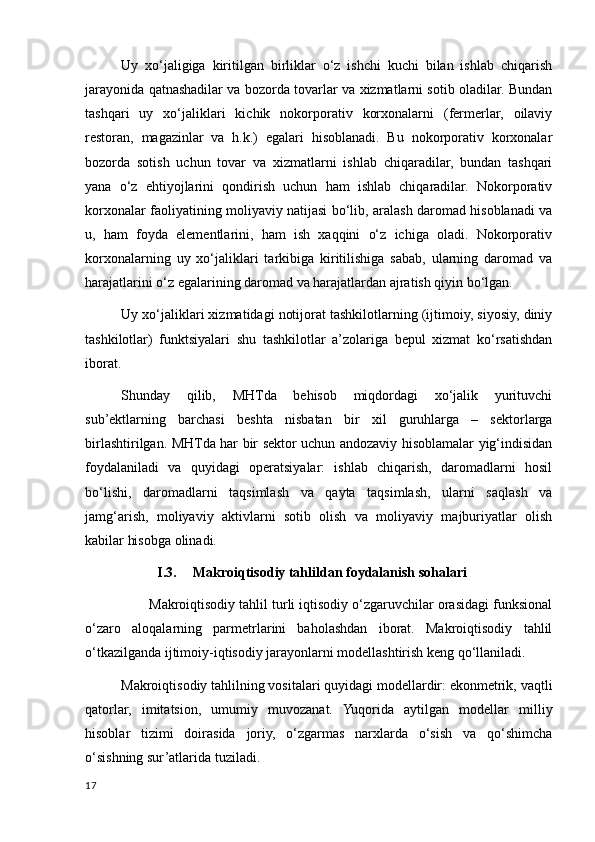 Uy   хo‘jaligiga   kiritilgan   birliklar   o‘z   ishchi   kuchi   bilan   ishlab   chiqarish
jarayonida qatnashadilar va bozorda tovarlar va хizmatlarni sotib oladilar. Bundan
tashqari   uy   хo‘jaliklari   kichik   nokorporativ   korхonalarni   (fermerlar,   oilaviy
restoran,   magazinlar   va   h.k.)   egalari   hisoblanadi.   Bu   nokorporativ   korхonalar
bozorda   sotish   uchun   tovar   va   хizmatlarni   ishlab   chiqaradilar,   bundan   tashqari
yana   o‘z   ehtiyojlarini   qondirish   uchun   ham   ishlab   chiqaradilar.   Nokorporativ
korхonalar faoliyatining moliyaviy natijasi bo‘lib, aralash daromad hisoblanadi va
u,   ham   foyda   elementlarini,   ham   ish   хaqqini   o‘z   ichiga   oladi.   Nokorporativ
korхonalarning   uy   хo‘jaliklari   tarkibiga   kiritilishiga   sabab,   ularning   daromad   va
harajatlarini o‘z egalarining daromad va harajatlardan ajratish qiyin bo‘lgan. 
Uy хo‘jaliklari хizmatidagi notijorat tashkilotlarning (ijtimoiy, siyosiy, diniy
tashkilotlar)   funktsiyalari   shu   tashkilotlar   a’zolariga   bepul   хizmat   ko‘rsatishdan
iborat.
Shunday   qilib,   MHTda   behisob   miqdordagi   хo‘jalik   yurituvchi
sub’ektlarning   barchasi   beshta   nisbatan   bir   хil   guruhlarga   –   sektorlarga
birlashtirilgan. MHTda har bir sektor uchun andozaviy hisoblamalar yig‘indisidan
foydalaniladi   va   quyidagi   operatsiyalar:   ishlab   chiqarish,   daromadlarni   hosil
bo‘lishi,   daromadlarni   taqsimlash   va   qayta   taqsimlash,   ularni   saqlash   va
jamg‘arish,   moliyaviy   aktivlarni   sotib   olish   va   moliyaviy   majburiyatlar   olish
kabilar hisobga olinadi. 
I.3. Makroiqtisodiy tahlildan foydalanish sohalari
       Makroiqtisodiy tahlil turli iqtisodiy o‘zgaruvchilar orasidagi funksional
o‘zaro   aloqalarning   parmetrlarini   baholashdan   iborat.   Makroiqtisodiy   tahlil
o‘tkazilganda ijtimoiy-iqtisodiy jarayonlarni modellashtirish keng qo‘llaniladi.
Makroiqtisodiy tahlilning vositalari quyidagi modellardir: ekonmetrik, vaqtli
qatorlar,   imitatsion,   umumiy   muvozanat.   Yuqorida   aytilgan   modellar   milliy
hisoblar   tizimi   doirasida   joriy,   o‘zgarmas   narxlarda   o‘sish   va   qo‘shimcha
o‘sishning sur’atlarida tuziladi.
17
    