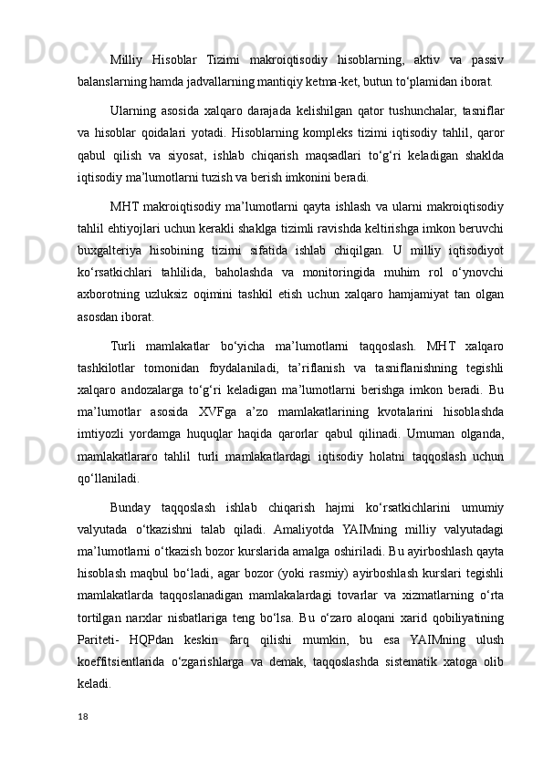 Milliy   Hisoblar   Tizimi   makroiqtisodiy   hisoblarning,   aktiv   va   passiv
balanslarning hamda jadvallarning mantiqiy ketma-ket, butun to‘plamidan iborat.
Ularning   asosida   xalqaro   darajada   kelishilgan   qator   tushunchalar,   tasniflar
va   hisoblar   qoidalari   yotadi.   Hisoblarning   kompleks   tizimi   iqtisodiy   tahlil,   qaror
qabul   qilish   va   siyosat,   ishlab   chiqarish   maqsadlari   to‘g‘ri   keladigan   shaklda
iqtisodiy ma’lumotlarni tuzish va berish imkonini beradi.
MHT  makroiqtisodiy   ma’lumotlarni   qayta   ishlash   va   ularni   makroiqtisodiy
tahlil ehtiyojlari uchun kerakli shaklga tizimli ravishda keltirishga imkon beruvchi
buxgalteriya   hisobining   tizimi   sifatida   ishlab   chiqilgan.   U   milliy   iqtisodiyot
ko‘rsatkichlari   tahlilida,   baholashda   va   monitoringida   muhim   rol   o‘ynovchi
axborotning   uzluksiz   oqimini   tashkil   etish   uchun   xalqaro   hamjamiyat   tan   olgan
asosdan iborat.
Turli   mamlakatlar   bo‘yicha   ma’lumotlarni   taqqoslash.   MHT   xalqaro
tashkilotlar   tomonidan   foydalaniladi,   ta’riflanish   va   tasniflanishning   tegishli
xalqaro   andozalarga   to‘g‘ri   keladigan   ma’lumotlarni   berishga   imkon   beradi.   Bu
ma’lumotlar   asosida   XVFga   a’zo   mamlakatlarining   kvotalarini   hisoblashda
imtiyozli   yordamga   huquqlar   haqida   qarorlar   qabul   qilinadi.   Umuman   olganda,
mamlakatlararo   tahlil   turli   mamlakatlardagi   iqtisodiy   holatni   taqqoslash   uchun
qo‘llaniladi.
Bunday   taqqoslash   ishlab   chiqarish   hajmi   ko‘rsatkichlarini   umumiy
valyutada   o‘tkazishni   talab   qiladi.   Amaliyotda   YAIMning   milliy   valyutadagi
ma’lumotlarni o‘tkazish bozor kurslarida amalga oshiriladi. Bu ayirboshlash qayta
hisoblash   maqbul   bo‘ladi,   agar   bozor   (yoki   rasmiy)   ayirboshlash   kurslari   tegishli
mamlakatlarda   taqqoslanadigan   mamlakalardagi   tovarlar   va   xizmatlarning   o‘rta
tortilgan   narxlar   nisbatlariga   teng   bo‘lsa.   Bu   o‘zaro   aloqani   xarid   qobiliyatining
Pariteti-   HQPdan   keskin   farq   qilishi   mumkin,   bu   esa   YAIMning   ulush
koeffitsientlarida   o‘zgarishlarga   va   demak,   taqqoslashda   sistematik   xatoga   olib
keladi.
18
    