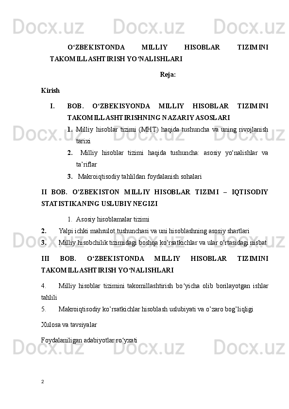 O ZBEKISTONDA   MILLIY   HISOBLAR   TIZIMINIʻ
TAKOMILLASHTIRISH YO NALISHLARI	
ʻ
Reja:
Kirish
I. BOB.   O ZBEKISYONDA   MILLIY   HISOBLAR   TIZIMINI	
ʻ
TAKOMILLASHTIRISHNING NAZARIY ASOSLARI 
1. Milliy   hisoblar   tizimi   (MHT)   haqida   tushuncha   va   uning   rivojlanish
tarixi 
2.   Milliy   hisoblar   tizimi   haqida   tushuncha:   asosiy   yo‘nalishlar   va
ta’riflar 
3.  Makroiqtisodiy tahlildan foydalanish sohalari 
II   BOB.   O’ZBEKISTON   MILLIY   HISOBLAR   TIZIMI   –   IQTISODIY
STATISTIKANING USLUBIY NEGIZI 
1. Asosiy hisoblamalar tizimi 
2. Yalpi ichki mahsulot tushunchasi va uni hisoblashning asosiy shartlari
3. Milliy hisobchilik tizimidagi boshqa kо‘rsatkichlar va ular о‘rtasidagi nisbat 
III   BOB.   O ZBEKISTONDA   MILLIY   HISOBLAR   TIZIMINI	
ʻ
TAKOMILLASHTIRISH YO NALISHLARI 	
ʻ
4. Milliy   hisoblar   tizimini   takomillashtirish   bo yicha   olib   borilayotgan   ishlar	
ʻ
tahlili 
5. Makroiqtisodiy ko’rsatkichlar hisoblash uslubiyati va o’zaro bog’liqligi 
Xulosa va tavsiyalar 
Foydalaniligan adabiyotlar ro yxati	
ʻ
2
    