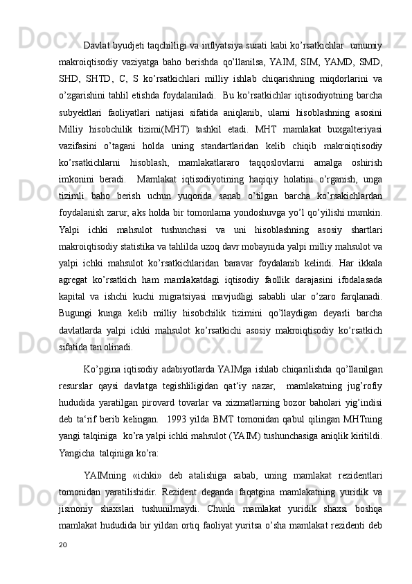Davlat byudjeti taqchilligi va inflyatsiya surati kabi kо’rsatkichlar   umumiy
makroiqtisodiy   vaziyatga   baho   berishda   qо’llanilsa,  YAIM,   SIM,  YAMD,   SMD,
SHD,   SHTD,   С,   S   kо’rsatkichlari   milliy   ishlab   chiqarishning   miqdorlarini   va
о’zgarishini  tahlil etishda foydalaniladi.   Bu kо’rsatkichlar iqtisodiyotning barcha
subyektlari   faoliyatlari   natijasi   sifatida   aniqlanib,   ularni   hisoblashning   asosini
Milliy   hisobchilik   tizimi(MHT)   tashkil   etadi.   MHT   mamlakat   buxgalteriyasi
vazifasini   о’tagani   holda   uning   standartlaridan   kelib   chiqib   makroiqtisodiy
kо’rsatkichlarni   hisoblash,   mamlakatlararo   taqqoslovlarni   amalga   oshirish
imkonini   beradi.     Mamlakat   iqtisodiyotining   haqiqiy   holatini   о’rganish,   unga
tizimli   baho   berish   uchun   yuqorida   sanab   о’tilgan   barcha   kо’rsakichlardan
foydalanish zarur, aks holda bir tomonlama yondoshuvga yо’l qо’yilishi mumkin.
Yalpi   ichki   mahsulot   tushunchasi   va   uni   hisoblashning   asosiy   shartlari
makroiqtisodiy statistika va tahlilda uzoq davr mobaynida yalpi milliy mahsulot va
yalpi   ichki   mahsulot   kо’rsatkichlaridan   baravar   foydalanib   kelindi.   Har   ikkala
agregat   kо’rsatkich   ham   mamlakatdagi   iqtisodiy   faollik   darajasini   ifodalasada
kapital   va   ishchi   kuchi   migratsiyasi   mavjudligi   sababli   ular   о’zaro   farqlanadi.
Bugungi   kunga   kelib   milliy   hisobchilik   tizimini   qо’llaydigan   deyarli   barcha
davlatlarda   yalpi   ichki   mahsulot   kо’rsatkichi   asosiy   makroiqtisodiy   kо’rsatkich
sifatida tan olinadi. 
Kо’pgina   iqtisodiy   adabiyotlarda  YAIMga   ishlab   chiqarilishda   qо’llanilgan
resurslar   qaysi   davlatga   tegishliligidan   qat‘iy   nazar,     mamlakatning   jug’rofiy
hududida   yaratilgan   pirovard   tovarlar   va   xizmatlarning   bozor   baholari   yig’indisi
deb   ta‘rif   berib   kelingan.     1993   yilda   BMT   tomonidan   qabul   qilingan   MHTning
yangi talqiniga  kо’ra yalpi ichki mahsulot (YAIM) tushunchasiga aniqlik kiritildi.
Yangicha  talqiniga kо’ra: 
YAIMning   «ichki»   deb   atalishiga   sabab,   uning   mamlakat   rezidentlari
tomonidan   yaratilishidir.   Rezident   deganda   faqatgina   mamlakatning   yuridik   va
jismoniy   shaxslari   tushunilmaydi.   Chunki   mamlakat   yuridik   shaxsi   boshqa
mamlakat hududida bir yildan ortiq faoliyat yuritsa о’sha mamlakat rezidenti deb
20
    