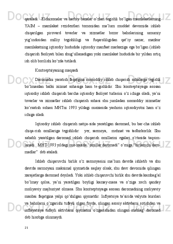 qaraladi.   Elchixonalar va harbiy bazalar  о’zlari tegishli bо’lgan mamlakatlarning
YAIM   –   mamlakat   rezidentlari   tomonidan   ma’lum   muddat   davomida   ishlab
chiqarilgan   pirovard   tovarlar   va   xizmatlar   bozor   baholarining   umumiy
yig‘indisidan   milliy   tegishliligi   va   fuqaroliligidan   qat’iy   nazar,   mazkur
mamlakatning iqtisodiy hududida iqtisodiy manfaat markaziga ega bо‘lgan (ishlab
chiqarish faoliyati bilan shug‘ullanadigan yoki mamlakat hududida bir yildan ortiq
ish olib borilishi ko zda tutiladi. ʻ
Kontseptsiyaning maqsadi
Daromadni   yaratish   faqatgina   nomoddiy   ishlab   chiqarish   sohalarga   tegishli
bo’lmasdan   balki   xizmat   sohasiga   ham   te-gishlidir.   Shu   kontseptsiyaga   asosan
iqtisodiy ishlab chiqarish barcha iqtisodiy faoliyat turlarini o’z ichiga oladi, ya’ni
tovarlar   va   xizmatlar   ishlab   chiqarish   sohasi   shu   jumladan   nomoddiy   xizmatlar
ko’rsatish   sohasi   MHTni   1993   yildagi   nusxasida   yashirin   iqtisodiyotni   ham   o’z
ichiga oladi.
Iqtisodiy   ishlab   chiqarish   natija-sida   yaratilgan   daromad,   bu   bar-cha   ishlab
chiqa-rish   omillariga   tegishlidir:     yer,   sarmoya,     mehnat   va   tadbirkorlik.   Shu
sababli   yaratilgan   daromad   ishlab   chiqarish   omillarini   egalari   o’rtasida   taqsim-
lanadi.  MHT-1993 yildagi nus-xasida “omillar daromadi” o’rniga “birlamchi daro-
madlar”  deb ataladi.
Ishlab   chiqaruvchi   birlik   o’z   sarmoyasini   ma’lum   davrda   ishlatib   va   shu
davrda   sarmoyani   maksimal   qiymatida   saqlay   olsak,   shu   davr   davomida   qilingan
xarajatlarga daromad deyiladi. Yoki ishlab chiqaruvchi birlik shu davrda kambag’al
bo’lmay   qolsa,   ya’ni   yaratilgan   boyligi   kamay-masa   va   o’ziga   xech   qanday
moliyaviy majburiyat olmasa. Shu kontseptsiyaga asosan daromadning moliyaviy
manbai   faqatgina   yalpi   qo’shilgan   qiymatdir.   Inflyatsiya   ta’sirida   valyuta   kurslari
va baholarni o’zgarishi tufayli olgan foyda, olingan asosiy aktivlarni sotishdan va
inflayatsiya   tufayli   aktivlarni   qiymatini   o’zgarishidan   olingan   mablag’  daromad
deb hisobga olinmaydi.
21
    