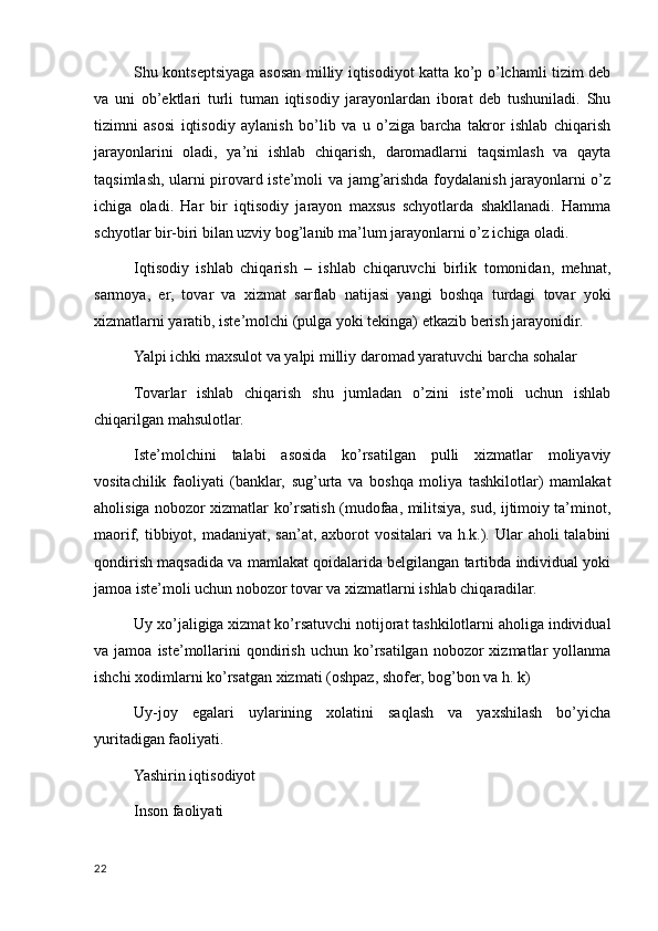 Shu kontseptsiyaga asosan milliy iqtisodiyot katta ko’p o’lchamli tizim deb
va   uni   ob’ektlari   turli   tuman   iqtisodiy   jarayonlardan   iborat   deb   tushuniladi.   Shu
tizimni   asosi   iqtisodiy   aylanish   bo’lib   va   u   o’ziga   barcha   takror   ishlab   chiqarish
jarayonlarini   oladi,   ya’ni   ishlab   chiqarish,   daromadlarni   taqsimlash   va   qayta
taqsimlash, ularni pirovard iste’moli va jamg’arishda foydalanish jarayonlarni o’z
ichiga   oladi.   Har   bir   iqtisodiy   jarayon   maxsus   schyotlarda   shakllanadi.   Hamma
schyotlar bir-biri bilan uzviy bog’lanib ma’lum jarayonlarni o’z ichiga oladi.
Iqtisodiy   ishlab   chiqarish   –   ishlab   chiqaruvchi   birlik   tomonidan,   mehnat,
sarmoya,   er,   tovar   va   xizmat   sarflab   natijasi   yangi   boshqa   turdagi   tovar   yoki
xizmatlarni yaratib, iste’molchi (pulga yoki tekinga) etkazib berish jarayonidir.
Yalpi ichki maxsulot va yalpi milliy daromad yaratuvchi barcha sohalar
Tovarlar   ishlab   chiqarish   shu   jumladan   o’zini   iste’moli   uchun   ishlab
chiqarilgan mahsulotlar.
Iste’molchini   talabi   asosida   ko’rsatilgan   pulli   xizmatlar   moliyaviy
vositachilik   faoliyati   (banklar,   sug’urta   va   boshqa   moliya   tashkilotlar)   mamlakat
aholisiga nobozor xizmatlar ko’rsatish (mudofaa, militsiya, sud, ijtimoiy ta’minot,
maorif, tibbiyot, madaniyat, san’at, axborot  vositalari  va h.k.). Ular  aholi  talabini
qondirish maqsadida va mamlakat qoidalarida belgilangan tartibda individual yoki
jamoa iste’moli uchun nobozor tovar va xizmatlarni ishlab chiqaradilar.
Uy xo’jaligiga xizmat ko’rsatuvchi notijorat tashkilotlarni aholiga individual
va  jamoa  iste’mollarini   qondirish  uchun   ko’rsatilgan  nobozor  xizmatlar   yollanma
ishchi xodimlarni ko’rsatgan xizmati (oshpaz, shofer, bog’bon va h. k)
Uy-joy   egalari   uylarining   xolatini   saqlash   va   yaxshilash   bo’yicha
yuritadigan faoliyati.
Yashirin iqtisodiyot
Inson faoliyati
22
    