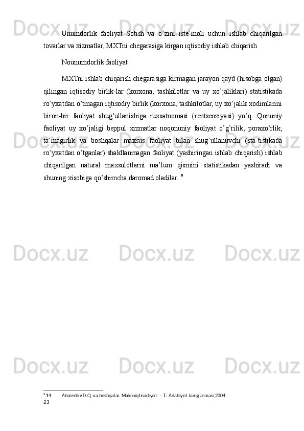 Unumdorlik   faoliyat   Sotish   va   o’zini   iste’moli   uchun   ishlab   chiqarilgan
tovarlar va xizmatlar, MXTni chegarasiga kirgan iqtisodiy ishlab chiqarish
Nounumdorlik faoliyat
MXTni ishlab chiqarish chegarasiga kirmagan jarayon qayd (hisobga olgan)
qilingan   iqtisodiy   birlik-lar   (korxona,   tashkilotlar   va   uy   xo’jaliklari)   statistikada
ro’yxatdan o’tmagan iqtisodiy birlik (korxona, tashkilotlar, uy xo’jalik xodimlarini
biron-bir   faoliyat   shug’ullanishiga   ruxsatnomasi   (rentsenziyasi)   yo’q.   Qonuniy
faoliyat   uy   xo’jaligi   beppul   xizmatlar   noqonuniy   faoliyat   o’g’rilik,   poraxo’rlik,
ta’magirlik   va   boshqalar   maxsus   faoliyat   bilan   shug’ullanuvchi   (sta-tistikada
ro’yxatdan o’tganlar) shakllanmagan faoliyat (yashiringan ishlab chiqarish) ishlab
chiqarilgan   natural   maxsulotlarni   ma’lum   qismini   statistikadan   yashiradi   va
shuning xisobiga qo’shimcha daromad oladilar.  9
9
 14. Ahmedov D.Q. va boshqalar. Makroiqtisodiyot. – T.: Adabiyot Jamg’armasi,2004
23
    
