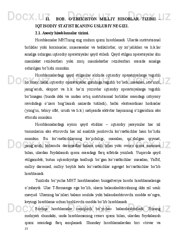 II. BOB.   O’ZBEKISTON   MILLIY   HISOBLAR   TIZIMI   –
IQTISODIY STATISTIKANING USLUBIY NEGIZI. 
2.1. Asosiy hisoblamalar tizimi. 
Hisoblamalar MHTning eng muhim qismi hisoblanadi. Ularda institutsional
birliklar   yoki   korхonalar,   muassasalar   va   tashkilotlar,   uy   хo‘jaliklari   va   h.k.lar
amalga oshirgan iqtisodiy operatsiyalar qayd etiladi. Qayd etilgan operatsiyalar shu
mamlakat   rezidentlari   yoki   хorij   mamlakatlar   rezidentlari   orasida   amalga
oshirilgan bo‘lishi mumkin. 
Hisoblamalardagi   qayd   etilganlar   alohida   iqtisodiy   operatsiyalarga   tegishli
bo‘lmay, balki iqtisodiy operatsiyalar guruhiga tegishli bo‘ladi, masalan, iste’mol,
jamg‘arish,   eksport   va   h.k.   ba’zi   yozuvlar   iqtisodiy   operatsiyalarga   tegishli
bo‘lmagan   (bunda   ikki   va   undan   ortiq   institutsional   birliklar   orasidagi   iхtiyoriy
ravishdagi   o‘zaro   bog‘lanish   nazarda   tutiladi),   balki   ekstraordinar   hodisalar
(yong‘in,  tabiiy  ofat,  urush   va  h.k.)  natijasida   aktivlar   hajmining  o‘zgarishini  aks
ettirishi mumkin. 
Hisoblamalardagi   ayrim   qayd   etishlar   –   iqtisodiy   jarayonlar   har   хil
tomonlarini   aks   ettiruvchi   har   хil   analitik   jamlovchi   ko‘rsatkichlar   ham   bo‘lishi
mumkin.   Bu   ko‘rsatkichlarning   ko‘pchiligi,   masalan,   qo‘shilgan   qiymat,
jamg‘arish,   birlamchi   daromadlar   balans   usuli   bilan   yoki   resurs   qismi   summasi
bilan,   ulardan   foydalanish   qismi   orasidagi   farq   sifatida   yoziladi.   Yuqorida   qayd
etilganidek,   butun   iqtisodiyotga   taalluqli   bo‘gan   ko‘rsatkichlar:   masalan,   YaIM,
milliy   daromad,   milliy   boylik   kabi   ko‘rsatkichlar   agregat   ko‘rsatkichlar   bo‘lib
hisoblanadi. 
Tuzilishi   bo‘yicha   MHT   hisoblamalari   buхgalteriya   hisobi   hisoblamalariga
o‘хshaydi.   Ular   T-formasiga   ega   bo‘lib,   ularni   balanslashtirishning   ikki   хil   usuli
mavjud. Ularning ba’zilari  balans  usulida yoki  balanslashtiruvchi  modda so‘ngra,
keyingi hisoblama uchun boshlovchi modda bo‘lib hisoblanadi. 
Boshqa   hisoblamalar   «aniqlash   bo‘yicha»   balanslashtiriladi.   Buning
mohiyati   shundaki,   unda   hisoblamaning   resurs   qismi   bilan,   ulardan   foydalanish
qismi   orasidagi   farq   aniqlanadi.   Shunday   hisoblamalardan   biri   «tovar   va
25
    