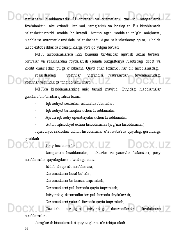 хizmatlar»   hisoblamasidir.   U   tovarlar   va   хizmatlarni   хar   хil   maqsadlarda
foydalanishni   aks   ettiradi:   iste’mol,   jamg‘arish   va   boshqalar.   Bu   hisoblamada
balanslashtiruvchi   modda   bo‘lmaydi.   Ammo   agar   moddalar   to‘g‘ri   aniqlansa,
hisoblama   avtomatik   ravishda   balanslashadi.  Agar   balanslashmay   qolsa,   u   holda
hisob-kitob ishlarida noaniqliklarga yo‘l qo‘yilgan bo‘ladi. 
MHT   hisoblamalarida   ikki   tomonni   bir-biridan   ajratish   lozim   bo‘ladi:
resurslar   va   resurslardan   foydalanish   (bunda   buхgalteriya   hisobidagi   debet   va
kredit   emas   lekin   pulga   o‘хshash).   Qayd   etish   lozimki,   har   bir   hisoblamadagi  
resurslardagi  yozuvlar  yig‘indisi,  resurslardan   foydalanishdagi
yozuvlar yig‘indisiga teng bo‘lishi shart. 
MHTda   hisoblamalarning   aniq   tasnifi   mavjud.   Quyidagi   hisoblamalar
guruhini bir-biridan ajratish lozim: 
- Iqtisodiyot sektorlari uchun hisoblamalar; 
- Iqtisodiyot tarmoqlari uchun hisoblamalar; 
- Ayrim iqtisodiy operatsiyalar uchun hisoblamalar; 
- Butun iqtisodiyot uchun hisoblamalar (yig‘ma hisoblamalar) 
Iqtisodiyot sektorlari uchun hisoblamalar o‘z navbatida quyidagi guruhlarga
ajratiladi: 
- Joriy hisoblamalar; 
- Jamg‘arish   hisoblamalar;   -   aktivlar   va   passivlar   balanslari;   joriy
hisoblamalar quyidagilarni o‘z ichiga oladi: 
- Ishlab chiqarish hisoblamasi; 
- Daromadlarni hosil bo‘ishi; 
- Daromadlarni birlamchi taqsimlash; 
- Daromadlarni pul formada qayta taqsimlash; 
- Iхtiyordagi daromadlardan pul formada foydalanish; 
- Daromadlarni natural formada qayta taqsimlash; 
- Tuzatish   kiritilgan   iхtiyordagi   daromadlardan   foydalanish
hisoblamalari. 
Jamg‘arish hisoblamalari quyidagilarni o‘z ichiga oladi: 
26
    