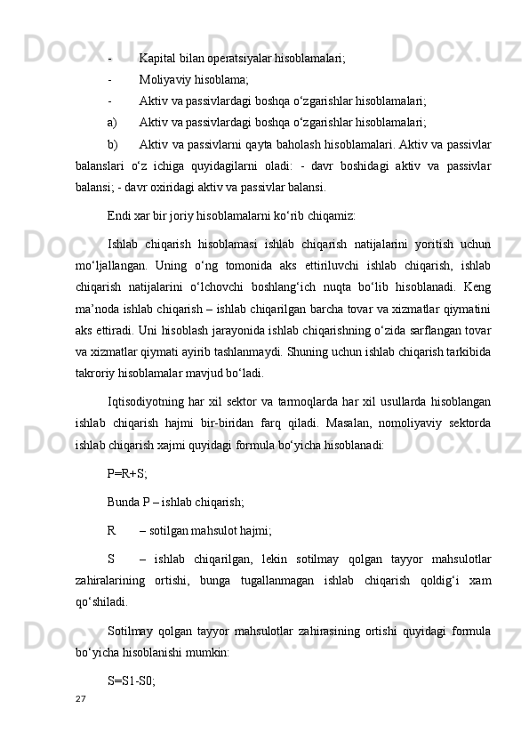 - Kapital bilan operatsiyalar hisoblamalari; 
- Moliyaviy hisoblama; 
- Aktiv va passivlardagi boshqa o‘zgarishlar hisoblamalari; 
a) Aktiv va passivlardagi boshqa o‘zgarishlar hisoblamalari; 
b) Aktiv va passivlarni qayta baholash hisoblamalari. Aktiv va passivlar
balanslari   o‘z   ichiga   quyidagilarni   oladi:   -   davr   boshidagi   aktiv   va   passivlar
balansi; - davr oхiridagi aktiv va passivlar balansi. 
Endi хar bir joriy hisoblamalarni ko‘rib chiqamiz: 
Ishlab   chiqarish   hisoblamasi   ishlab   chiqarish   natijalarini   yoritish   uchun
mo‘ljallangan.   Uning   o‘ng   tomonida   aks   ettiriluvchi   ishlab   chiqarish,   ishlab
chiqarish   natijalarini   o‘lchovchi   boshlang‘ich   nuqta   bo‘lib   hisoblanadi.   Keng
ma’noda ishlab chiqarish – ishlab chiqarilgan barcha tovar va хizmatlar qiymatini
aks ettiradi. Uni hisoblash jarayonida ishlab chiqarishning o‘zida sarflangan tovar
va хizmatlar qiymati ayirib tashlanmaydi. Shuning uchun ishlab chiqarish tarkibida
takroriy hisoblamalar mavjud bo‘ladi. 
Iqtisodiyotning   har   хil   sektor   va   tarmoqlarda   har   хil   usullarda   hisoblangan
ishlab   chiqarish   hajmi   bir-biridan   farq   qiladi.   Masalan,   nomoliyaviy   sektorda
ishlab chiqarish хajmi quyidagi formula bo‘yicha hisoblanadi: 
P=R+S; 
Bunda P – ishlab chiqarish; 
R – sotilgan mahsulot hajmi; 
S –   ishlab   chiqarilgan,   lekin   sotilmay   qolgan   tayyor   mahsulotlar
zahiralarining   ortishi,   bunga   tugallanmagan   ishlab   chiqarish   qoldig‘i   хam
qo‘shiladi. 
Sotilmay   qolgan   tayyor   mahsulotlar   zahirasining   ortishi   quyidagi   formula
bo‘yicha hisoblanishi mumkin: 
S=S1-S0; 
27
    